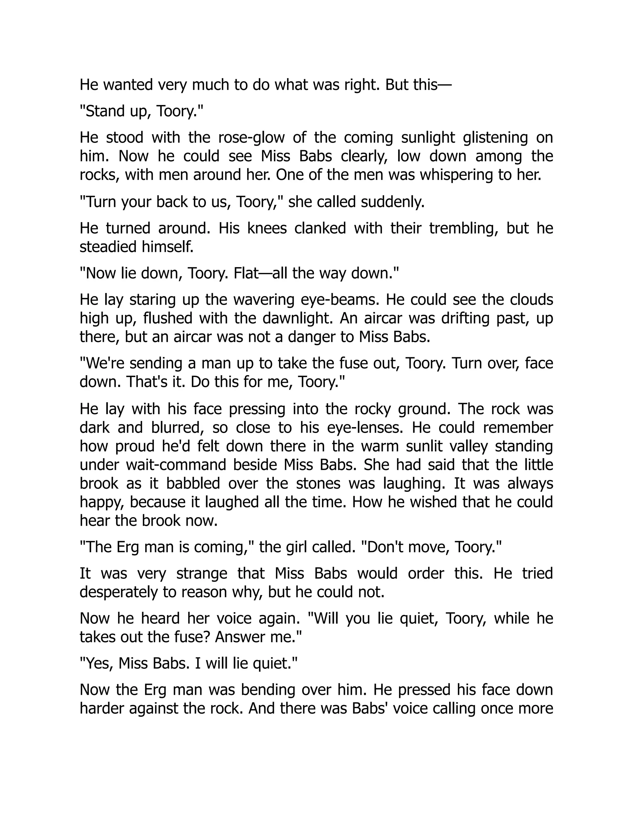 He wanted very much to do what was right. But this— Stand up, Toory. He stood with the rose-glow of the coming sunlight glistening on him. Now he could see Miss Babs clearly, low down among the rocks, with men around her. One of the men was whispering to her. Turn your back to us, Toory, she called suddenly. He turned around. His knees clanked with their trembling, but he steadied himself. Now lie down, Toory. Flat—all the way down. He lay staring up the wavering eye-beams. He could see the clouds high up, flushed with the dawnlight. An aircar was drifting past, up there, but an aircar was not a danger to Miss Babs. We're sending a man up to take the fuse out, Toory. Turn over, face down. That's it. Do this for me, Toory. He lay with his face pressing into the rocky ground. The rock was dark and blurred, so close to his eye-lenses. He could remember how proud he'd felt down there in the warm sunlit valley standing under wait-command beside Miss Babs. She had said that the little brook as it babbled over the stones was laughing. It was always happy, because it laughed all the time. How he wished that he could hear the brook now. The Erg man is coming, the girl called. Don't move, Toory. It was very strange that Miss Babs would order this. He tried desperately to reason why, but he could not. Now he heard her voice again. Will you lie quiet, Toory, while he takes out the fuse? Answer me. Yes, Miss Babs. I will lie quiet. Now the Erg man was bending over him. He pressed his face down harder against the rock. And there was Babs' voice calling once more 