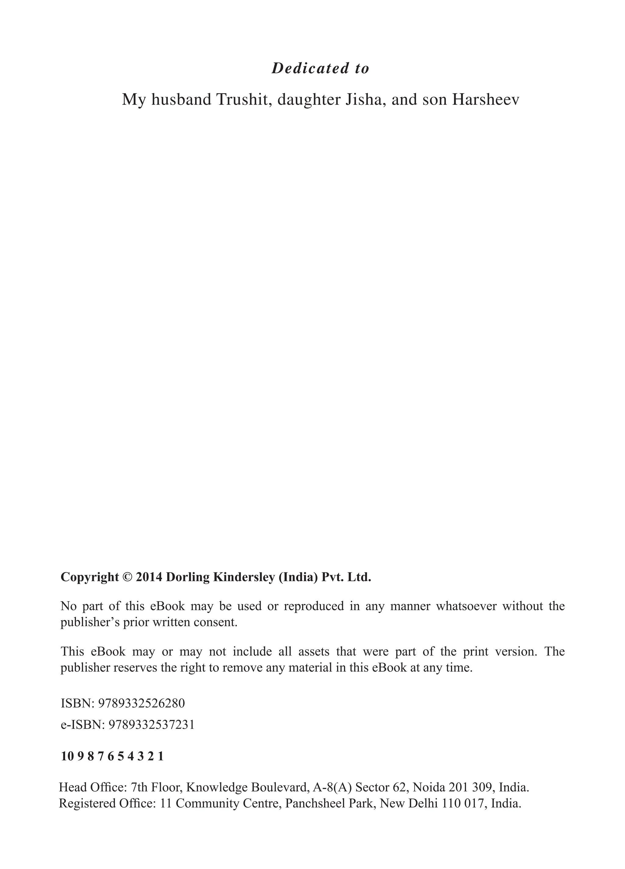 Dedicated to My husband Trushit, daughter Jisha, and son Harsheev FM_Final.indd 2 3/18/2014 5:02:47 PM Copyright © 2014 Dorling Kindersley (India) Pvt. Ltd. No part of this eBook may be used or reproduced in any manner whatsoever without the publisher’s prior written consent. This eBook may or may not include all assets that were part of the print version. The publisher reserves the right to remove any material in this eBook at any time. 10 9 8 7 6 5 4 3 2 1 Head Office: 7th Floor, Knowledge Boulevard, A-8(A) Sector 62, Noida 201 309, India. Registered Office: 11 Community Centre, Panchsheel Park, New Delhi 110 017, India. ISBN: 9789332526280 e-ISBN: 9789332537231 