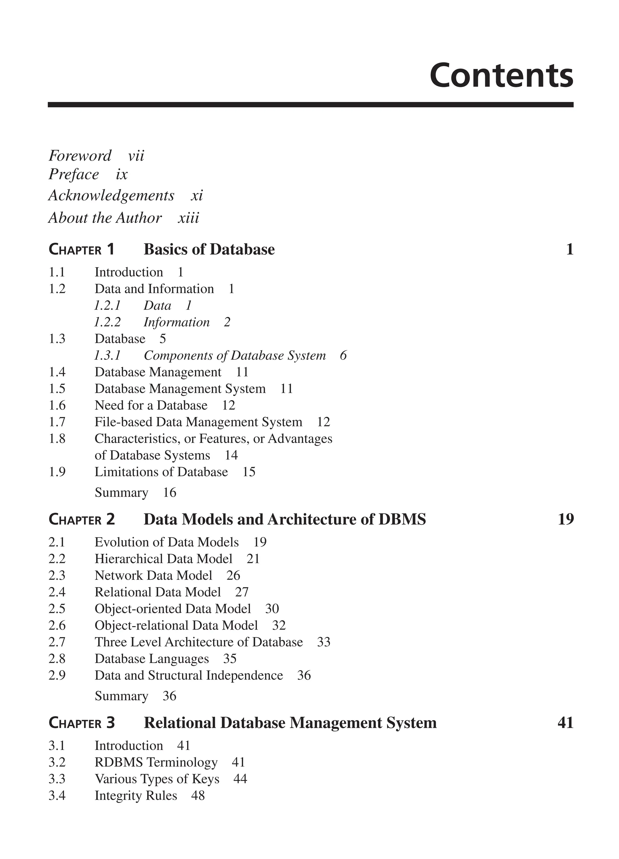 Contents Foreword vii Preface ix Acknowledgements xi About the Author xiii Chapter 1 Basics of Database 1 1.1 Introduction 1 1.2 Data and Information 1 1.2.1 Data 1 1.2.2 Information 2 1.3 Database 5 1.3.1 Components of Database System 6 1.4 Database Management 11 1.5 Database Management System 11 1.6 Need for a Database 12 1.7 File-based Data Management System 12 1.8 Characteristics, or Features, or Advantages of Database Systems 14 1.9 Limitations of Database 15 Summary 16 Chapter 2 Data Models and Architecture of DBMS 19 2.1 Evolution of Data Models 19 2.2 Hierarchical Data Model 21 2.3 Network Data Model 26 2.4 Relational Data Model 27 2.5 Object-oriented Data Model 30 2.6 Object-relational Data Model 32 2.7 Three Level Architecture of Database 33 2.8 Database Languages 35 2.9 Data and Structural Independence 36 Summary 36 Chapter 3 Relational Database Management System 41 3.1 Introduction 41 3.2 RDBMS Terminology 41 3.3 Various Types of Keys 44 3.4 Integrity Rules 48 FM_Final.indd 3 3/18/2014 5:02:47 PM 