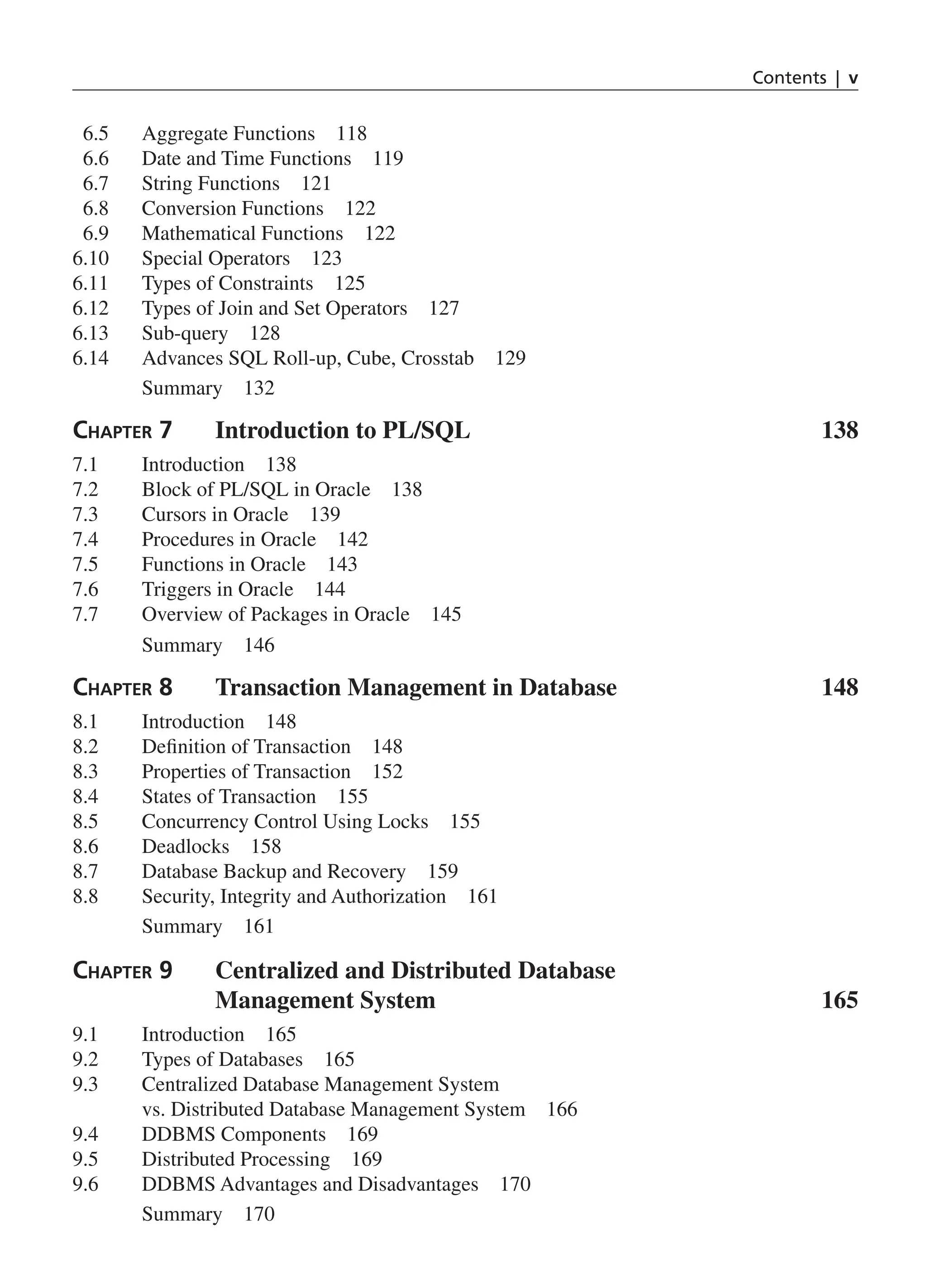 Contents | v
6.5 Aggregate Functions 118
6.6 Date and Time Functions 119
6.7 String Functions 121
6.8 Conversion Functions 122
6.9 Mathematical Functions 122
6.10 Special Operators 123
6.11 Types of Constraints 125
6.12 Types of Join and Set Operators 127
6.13 Sub-query 128
6.14 Advances SQL Roll-up, Cube, Crosstab 129
Summary 132
Chapter 7 Introduction to PL/SQL 138
7.1 Introduction 138
7.2 Block of PL/SQL in Oracle 138
7.3 Cursors in Oracle 139
7.4 Procedures in Oracle 142
7.5 Functions in Oracle 143
7.6 Triggers in Oracle 144
7.7 Overview of Packages in Oracle 145
Summary 146
Chapter 8 Transaction Management in Database 148
8.1 Introduction 148
8.2 Definition of Transaction 148
8.3 Properties of Transaction 152
8.4 States of Transaction 155
8.5 Concurrency Control Using Locks 155
8.6 Deadlocks 158
8.7 Database Backup and Recovery 159
8.8 Security, Integrity and Authorization 161
Summary 161
Chapter 9 
Centralized and Distributed Database
Management System 165
9.1 Introduction 165
9.2 Types of Databases 165
9.3 Centralized Database Management System
vs. Distributed Database Management System 166
9.4 DDBMS Components 169
9.5 Distributed Processing 169
9.6 DDBMS Advantages and Disadvantages 170
Summary 170
FM_Final.indd 5 3/18/2014 5:02:47 PM
 