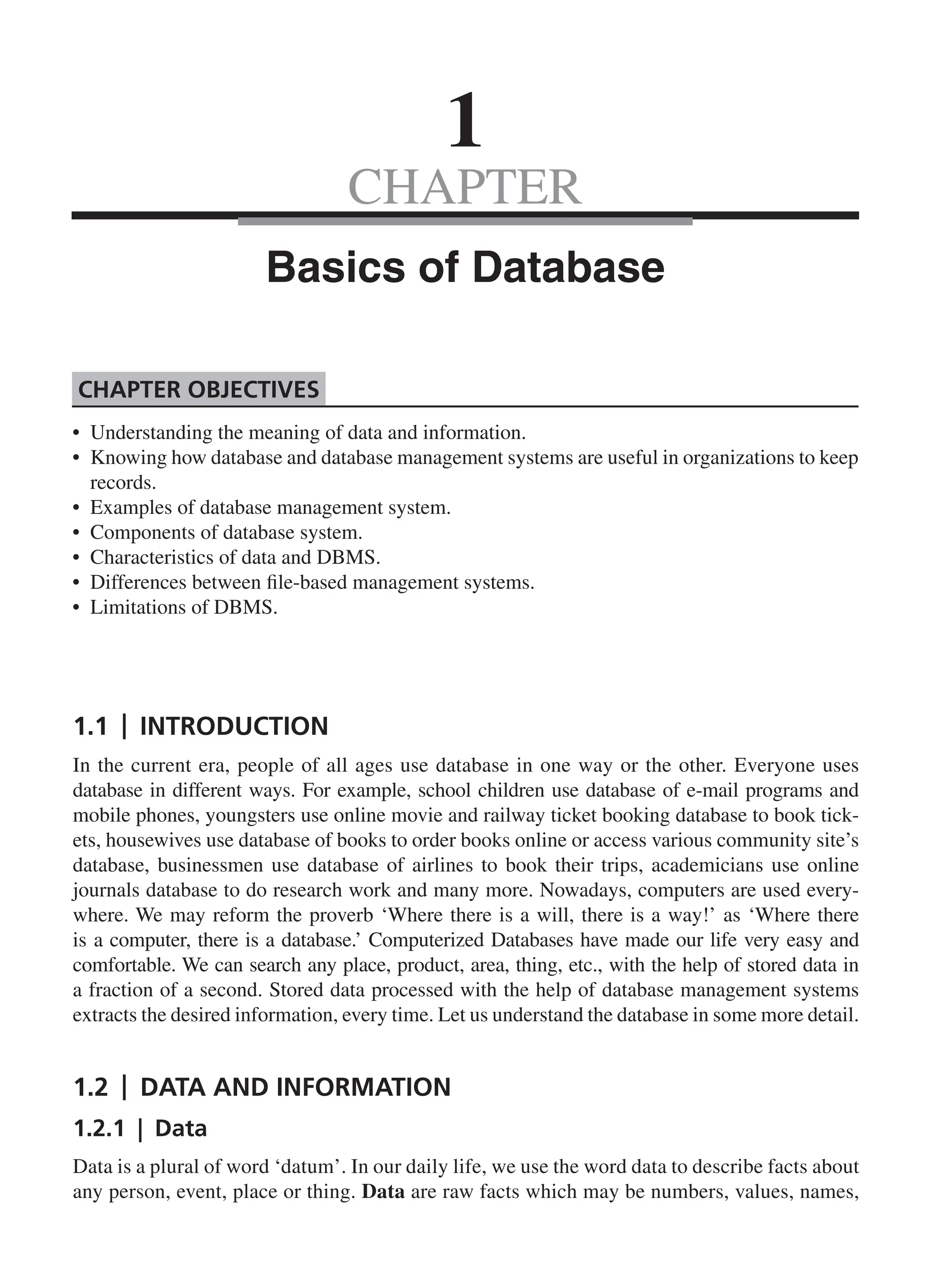 CHAPTER
1.1 | Introduction
In the current era, people of all ages use database in one way or the other. Everyone uses
database in different ways. For example, school children use database of e-mail programs and
mobile phones, youngsters use online movie and railway ticket booking database to book tick-
ets, housewives use database of books to order books online or access various community site’s
database, businessmen use database of airlines to book their trips, academicians use online
journals database to do research work and many more. Nowadays, computers are used every-
where. We may reform the proverb ‘Where there is a will, there is a way!’ as ‘Where there
is a computer, there is a database.’ Computerized Databases have made our life very easy and
comfortable. We can search any place, product, area, thing, etc., with the help of stored data in
a fraction of a second. Stored data processed with the help of database management systems
extracts the desired information, every time. Let us understand the database in some more detail.
1.2 | Data and Information
1.2.1 | Data
Data is a plural of word ‘datum’. In our daily life, we use the word data to describe facts about
any person, event, place or thing. Data are raw facts which may be numbers, values, names,
1
Basics of Database
• Understanding the meaning of data and information.
• Knowing how database and database management systems are useful in organizations to keep
records.
• Examples of database management system.
• Components of database system.
• Characteristics of data and DBMS.
• Differences between file-based management systems.
• Limitations of DBMS.
Chapter Objectives
CH_1_Basics of Database_Final.indd 1 2/26/2014 3:36:03 PM
 