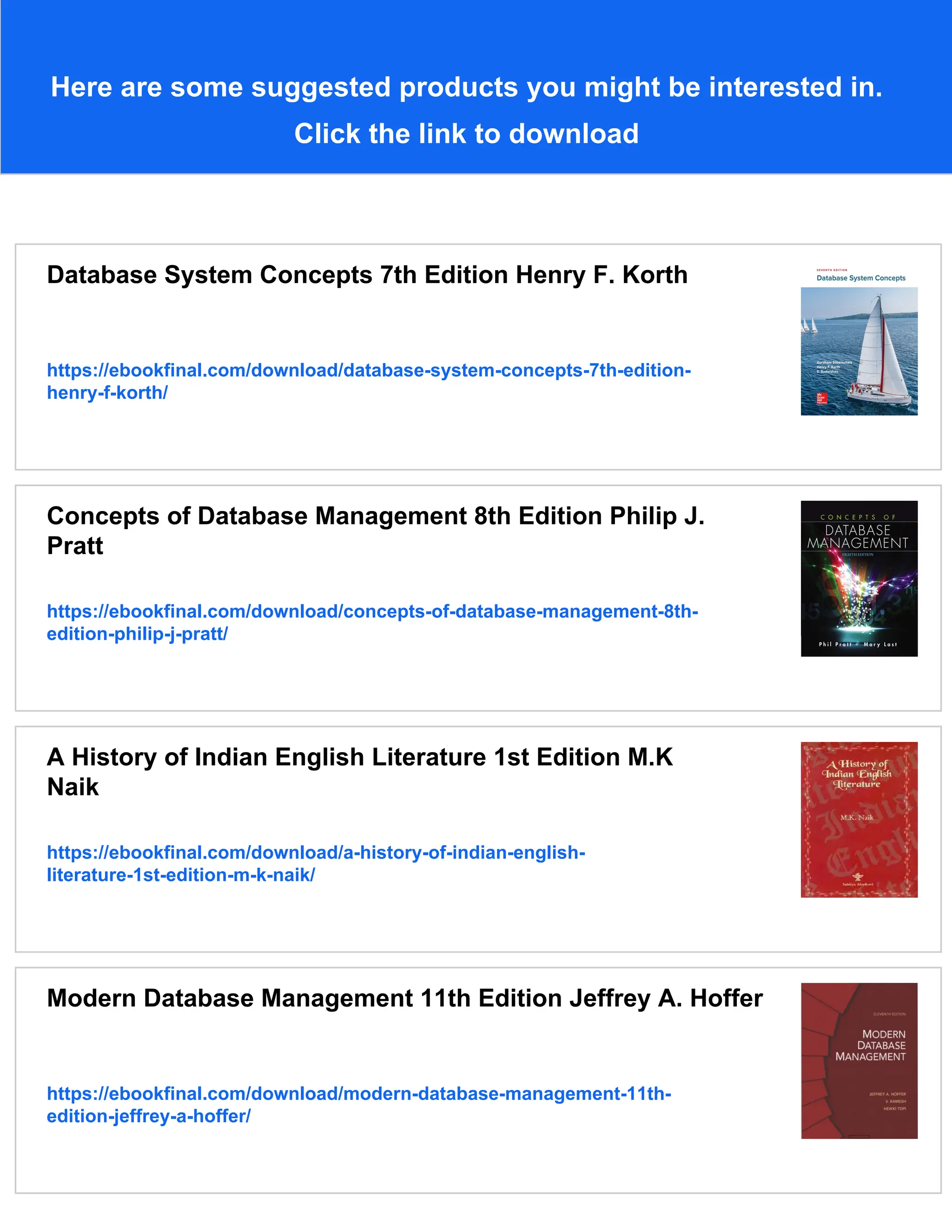 Here are some suggested products you might be interested in.
Click the link to download
Database System Concepts 7th Edition Henry F. Korth
https://ebookfinal.com/download/database-system-concepts-7th-edition-
henry-f-korth/
Concepts of Database Management 8th Edition Philip J.
Pratt
https://ebookfinal.com/download/concepts-of-database-management-8th-
edition-philip-j-pratt/
A History of Indian English Literature 1st Edition M.K
Naik
https://ebookfinal.com/download/a-history-of-indian-english-
literature-1st-edition-m-k-naik/
Modern Database Management 11th Edition Jeffrey A. Hoffer
https://ebookfinal.com/download/modern-database-management-11th-
edition-jeffrey-a-hoffer/
 