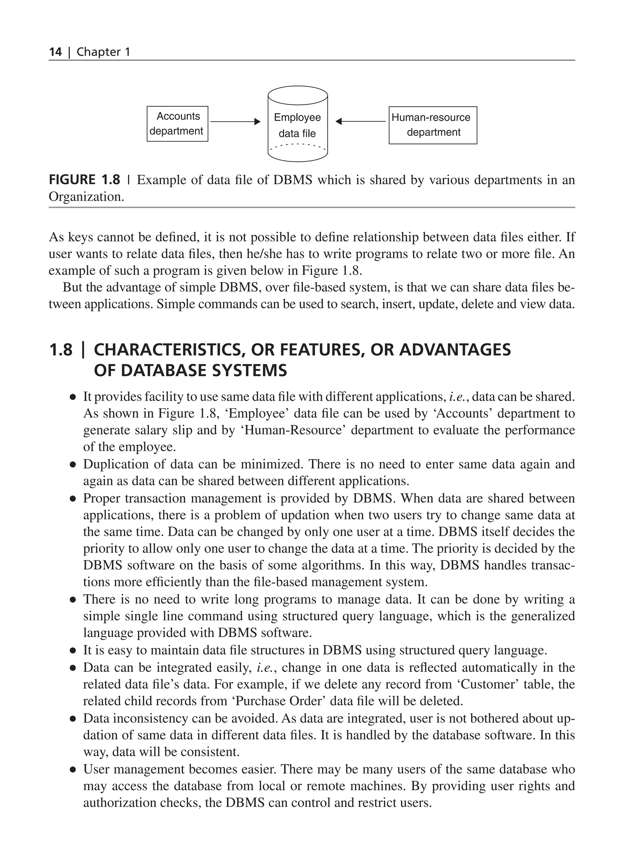 14 | Chapter 1
As keys cannot be defined, it is not possible to define relationship between data files either. If
user wants to relate data files, then he/she has to write programs to relate two or more file. An
example of such a program is given below in Figure 1.8.
But the advantage of simple DBMS, over file-based system, is that we can share data files be-
tween applications. Simple commands can be used to search, insert, update, delete and view data.
1.8 | Characteristics, or Features, or Advantages
of Database systems
●
● It provides facility to use same data file with different applications, i.e., data can be shared.
As shown in Figure 1.8, ‘Employee’ data file can be used by ‘Accounts’ department to
generate salary slip and by ‘Human-Resource’ department to evaluate the performance
of the employee.
●
● Duplication of data can be minimized. There is no need to enter same data again and
again as data can be shared between different applications.
●
● Proper transaction management is provided by DBMS. When data are shared between
applications, there is a problem of updation when two users try to change same data at
the same time. Data can be changed by only one user at a time. DBMS itself decides the
priority to allow only one user to change the data at a time. The priority is decided by the
DBMS software on the basis of some algorithms. In this way, DBMS handles transac-
tions more efficiently than the file-based management system.
●
● There is no need to write long programs to manage data. It can be done by writing a
simple single line command using structured query language, which is the generalized
language provided with DBMS software.
●
● It is easy to maintain data file structures in DBMS using structured query language.
●
● Data can be integrated easily, i.e., change in one data is reflected automatically in the
related data file’s data. For example, if we delete any record from ‘Customer’ table, the
related child records from ‘Purchase Order’ data file will be deleted.
●
● Data inconsistency can be avoided. As data are integrated, user is not bothered about up-
dation of same data in different data files. It is handled by the database software. In this
way, data will be consistent.
●
● User management becomes easier. There may be many users of the same database who
may access the database from local or remote machines. By providing user rights and
authorization checks, the DBMS can control and restrict users.
Accounts
department
Human-resource
department
Employee
data ﬁle
Figure 1.8 | Example of data file of DBMS which is shared by various departments in an
Organization.
CH_1_Basics of Database_Final.indd 14 2/26/2014 3:36:06 PM
 