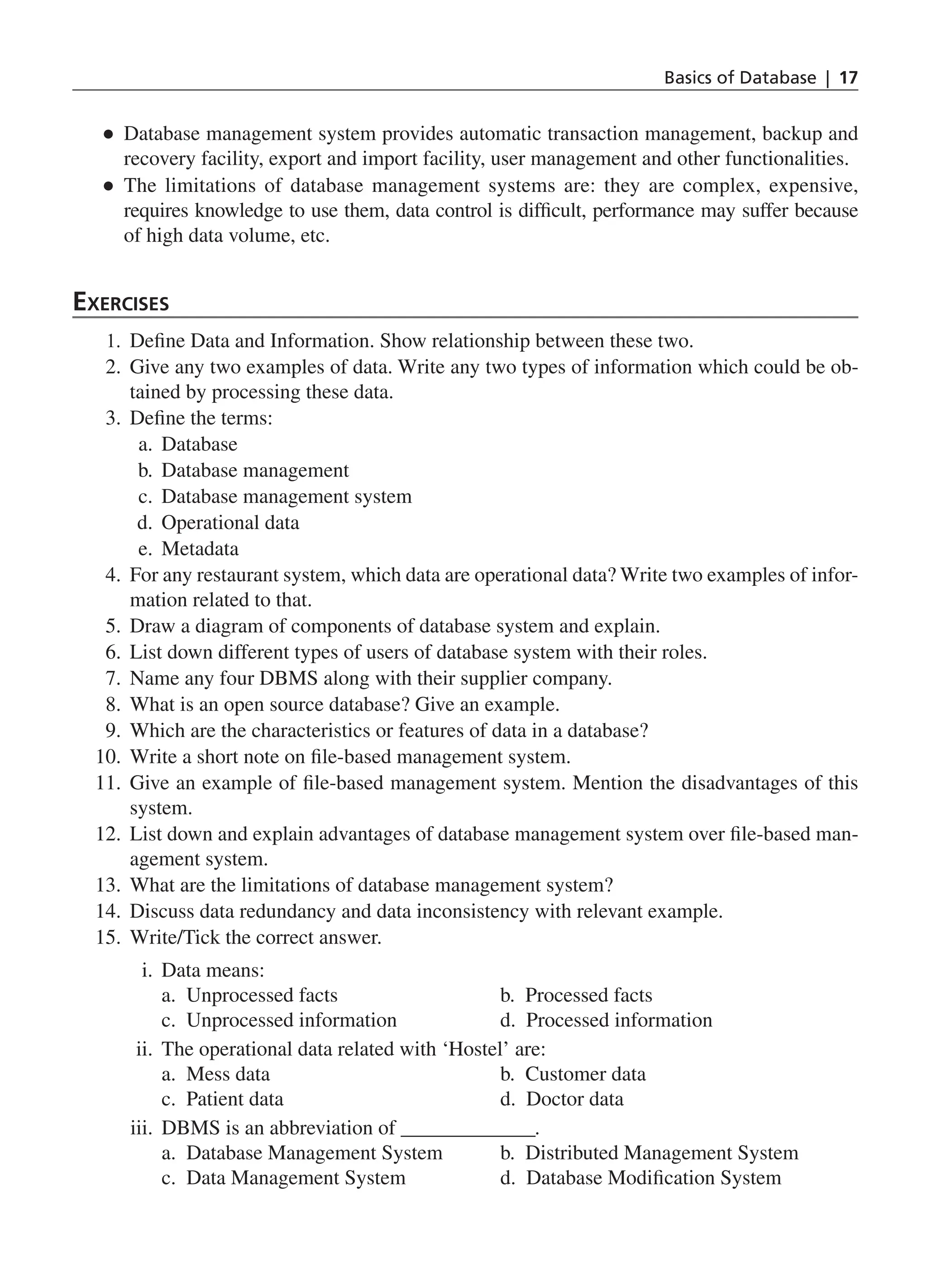 Basics of Database | 17
●
● Database management system provides automatic transaction management, backup and
recovery facility, export and import facility, user management and other functionalities.
●
● The limitations of database management systems are: they are complex, expensive,
requires knowledge to use them, data control is difficult, performance may suffer because
of high data volume, etc.
Exercises
1. Define Data and Information. Show relationship between these two.
2. Give any two examples of data. Write any two types of information which could be ob-
tained by processing these data.
3. Define the terms:
a. Database
b. Database management
c. Database management system
d. Operational data
e. Metadata
4. For any restaurant system, which data are operational data? Write two examples of infor-
mation related to that.
5. Draw a diagram of components of database system and explain.
6. List down different types of users of database system with their roles.
7. Name any four DBMS along with their supplier company.
8. What is an open source database? Give an example.
9. Which are the characteristics or features of data in a database?
10. Write a short note on file-based management system.
11. Give an example of file-based management system. Mention the disadvantages of this
system.
12. List down and explain advantages of database management system over file-based man-
agement system.
13. What are the limitations of database management system?
14. Discuss data redundancy and data inconsistency with relevant example.
15. Write/Tick the correct answer.
i. Data means:
		 a. Unprocessed facts			 b. Processed facts
		 c. Unprocessed information		 d. Processed information
ii. The operational data related with ‘Hostel’ are:
		
a. Mess data				b. Customer data
		
c. Patient data				d. Doctor data
iii. DBMS is an abbreviation of ______________.
		 a. Database Management System b. Distributed Management System
		 c. Data Management System		 d. Database Modification System
CH_1_Basics of Database_Final.indd 17 2/26/2014 3:36:06 PM
 