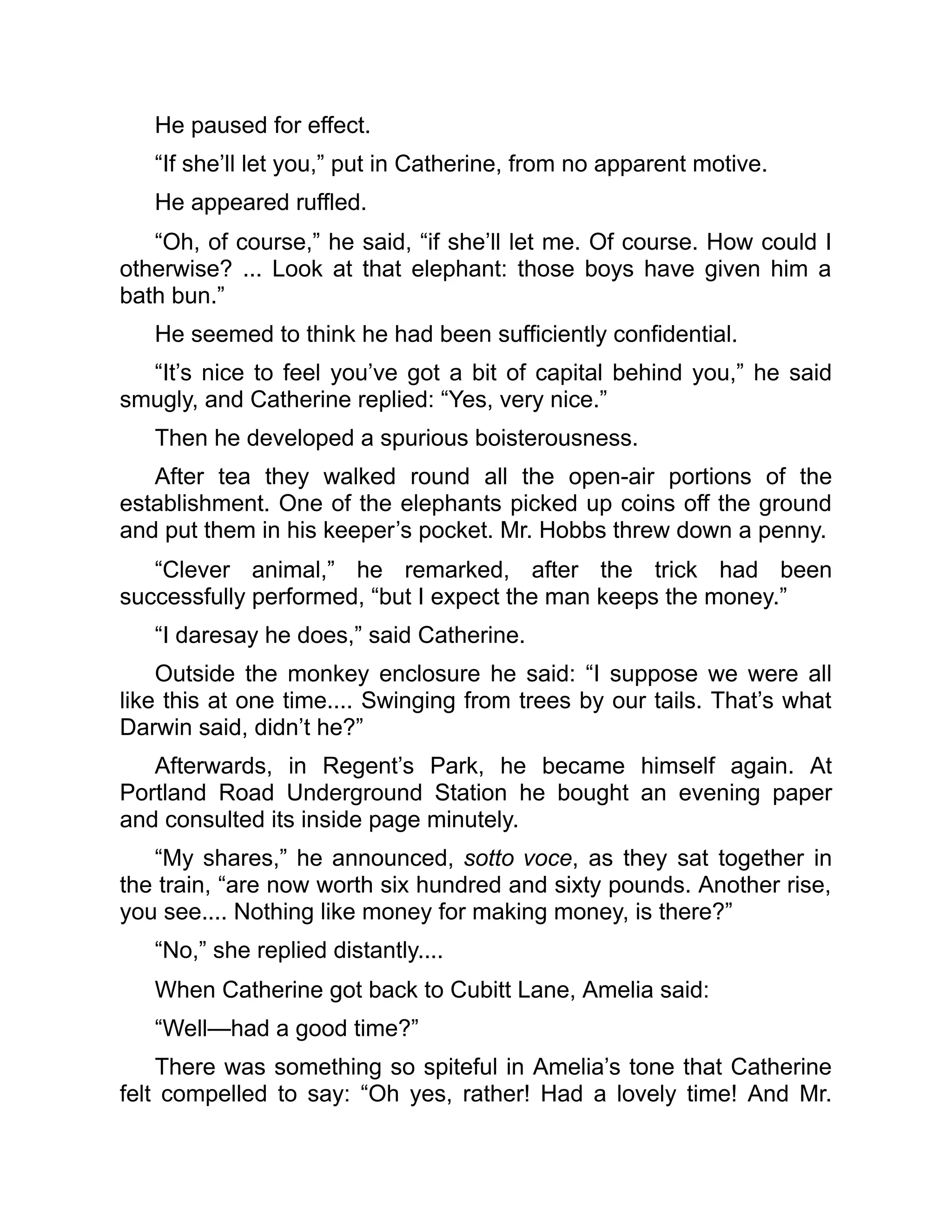 He paused for effect.
“If she’ll let you,” put in Catherine, from no apparent motive.
He appeared ruffled.
“Oh, of course,” he said, “if she’ll let me. Of course. How could I
otherwise? ... Look at that elephant: those boys have given him a
bath bun.”
He seemed to think he had been sufficiently confidential.
“It’s nice to feel you’ve got a bit of capital behind you,” he said
smugly, and Catherine replied: “Yes, very nice.”
Then he developed a spurious boisterousness.
After tea they walked round all the open-air portions of the
establishment. One of the elephants picked up coins off the ground
and put them in his keeper’s pocket. Mr. Hobbs threw down a penny.
“Clever animal,” he remarked, after the trick had been
successfully performed, “but I expect the man keeps the money.”
“I daresay he does,” said Catherine.
Outside the monkey enclosure he said: “I suppose we were all
like this at one time.... Swinging from trees by our tails. That’s what
Darwin said, didn’t he?”
Afterwards, in Regent’s Park, he became himself again. At
Portland Road Underground Station he bought an evening paper
and consulted its inside page minutely.
“My shares,” he announced, sotto voce, as they sat together in
the train, “are now worth six hundred and sixty pounds. Another rise,
you see.... Nothing like money for making money, is there?”
“No,” she replied distantly....
When Catherine got back to Cubitt Lane, Amelia said:
“Well—had a good time?”
There was something so spiteful in Amelia’s tone that Catherine
felt compelled to say: “Oh yes, rather! Had a lovely time! And Mr.
 
