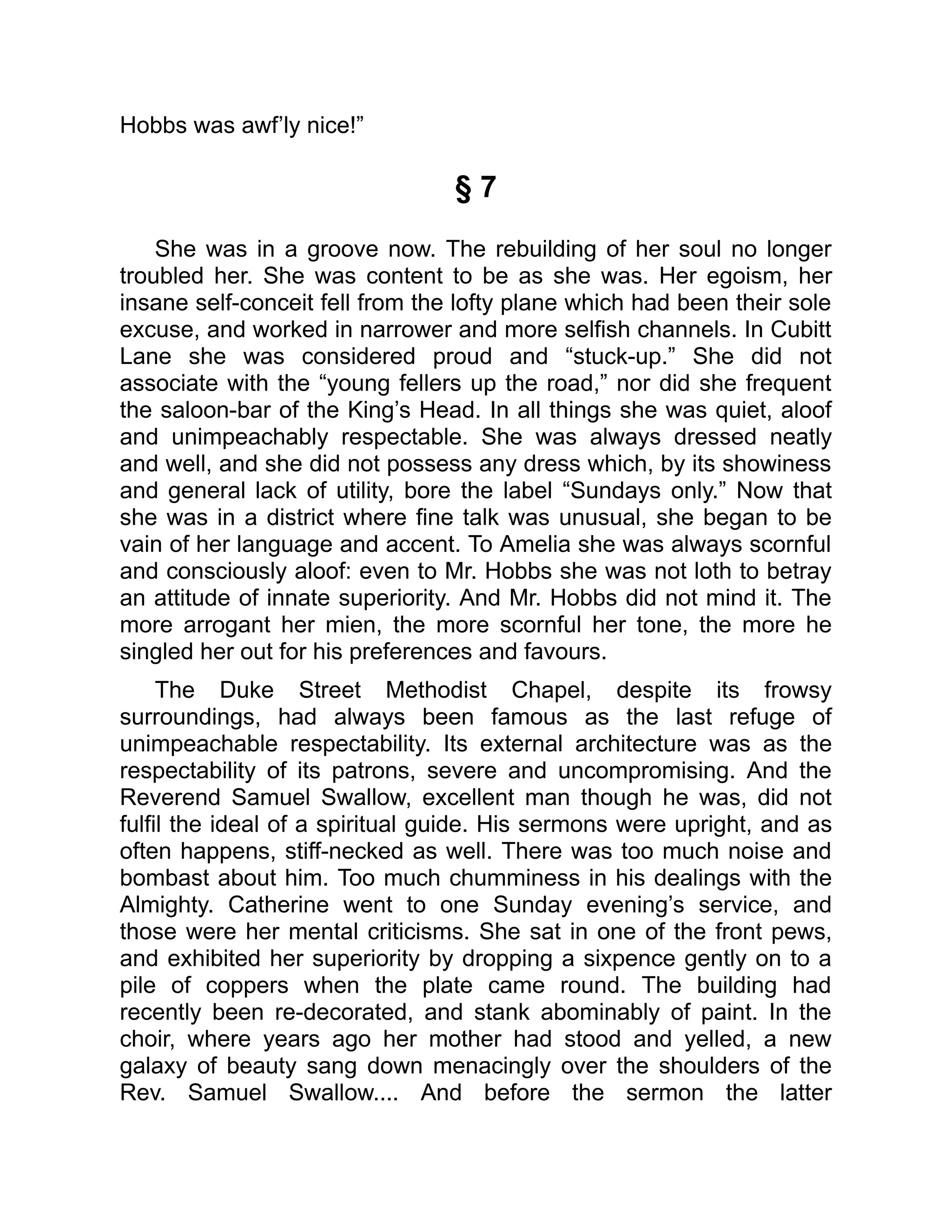 Hobbs was awf’ly nice!”
§ 7
She was in a groove now. The rebuilding of her soul no longer
troubled her. She was content to be as she was. Her egoism, her
insane self-conceit fell from the lofty plane which had been their sole
excuse, and worked in narrower and more selfish channels. In Cubitt
Lane she was considered proud and “stuck-up.” She did not
associate with the “young fellers up the road,” nor did she frequent
the saloon-bar of the King’s Head. In all things she was quiet, aloof
and unimpeachably respectable. She was always dressed neatly
and well, and she did not possess any dress which, by its showiness
and general lack of utility, bore the label “Sundays only.” Now that
she was in a district where fine talk was unusual, she began to be
vain of her language and accent. To Amelia she was always scornful
and consciously aloof: even to Mr. Hobbs she was not loth to betray
an attitude of innate superiority. And Mr. Hobbs did not mind it. The
more arrogant her mien, the more scornful her tone, the more he
singled her out for his preferences and favours.
The Duke Street Methodist Chapel, despite its frowsy
surroundings, had always been famous as the last refuge of
unimpeachable respectability. Its external architecture was as the
respectability of its patrons, severe and uncompromising. And the
Reverend Samuel Swallow, excellent man though he was, did not
fulfil the ideal of a spiritual guide. His sermons were upright, and as
often happens, stiff-necked as well. There was too much noise and
bombast about him. Too much chumminess in his dealings with the
Almighty. Catherine went to one Sunday evening’s service, and
those were her mental criticisms. She sat in one of the front pews,
and exhibited her superiority by dropping a sixpence gently on to a
pile of coppers when the plate came round. The building had
recently been re-decorated, and stank abominably of paint. In the
choir, where years ago her mother had stood and yelled, a new
galaxy of beauty sang down menacingly over the shoulders of the
Rev. Samuel Swallow.... And before the sermon the latter
 
