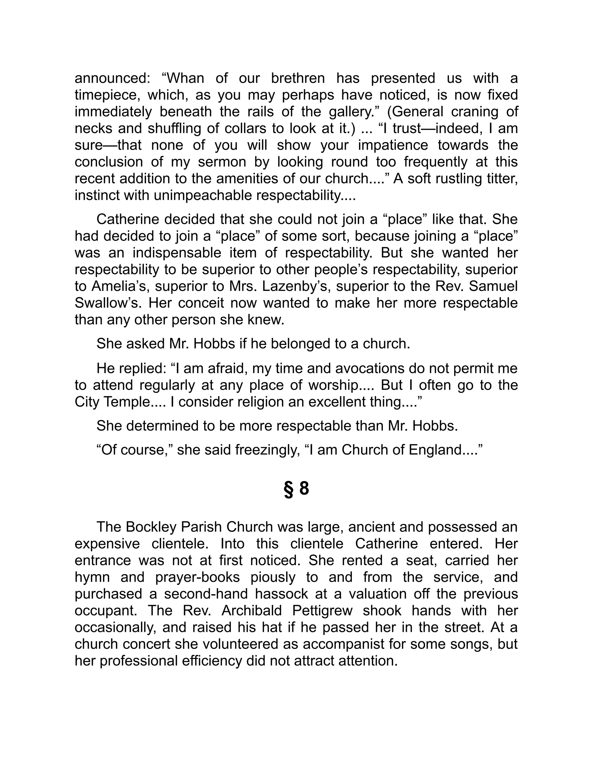 announced: “Whan of our brethren has presented us with a
timepiece, which, as you may perhaps have noticed, is now fixed
immediately beneath the rails of the gallery.” (General craning of
necks and shuffling of collars to look at it.) ... “I trust—indeed, I am
sure—that none of you will show your impatience towards the
conclusion of my sermon by looking round too frequently at this
recent addition to the amenities of our church....” A soft rustling titter,
instinct with unimpeachable respectability....
Catherine decided that she could not join a “place” like that. She
had decided to join a “place” of some sort, because joining a “place”
was an indispensable item of respectability. But she wanted her
respectability to be superior to other people’s respectability, superior
to Amelia’s, superior to Mrs. Lazenby’s, superior to the Rev. Samuel
Swallow’s. Her conceit now wanted to make her more respectable
than any other person she knew.
She asked Mr. Hobbs if he belonged to a church.
He replied: “I am afraid, my time and avocations do not permit me
to attend regularly at any place of worship.... But I often go to the
City Temple.... I consider religion an excellent thing....”
She determined to be more respectable than Mr. Hobbs.
“Of course,” she said freezingly, “I am Church of England....”
§ 8
The Bockley Parish Church was large, ancient and possessed an
expensive clientele. Into this clientele Catherine entered. Her
entrance was not at first noticed. She rented a seat, carried her
hymn and prayer-books piously to and from the service, and
purchased a second-hand hassock at a valuation off the previous
occupant. The Rev. Archibald Pettigrew shook hands with her
occasionally, and raised his hat if he passed her in the street. At a
church concert she volunteered as accompanist for some songs, but
her professional efficiency did not attract attention.
 