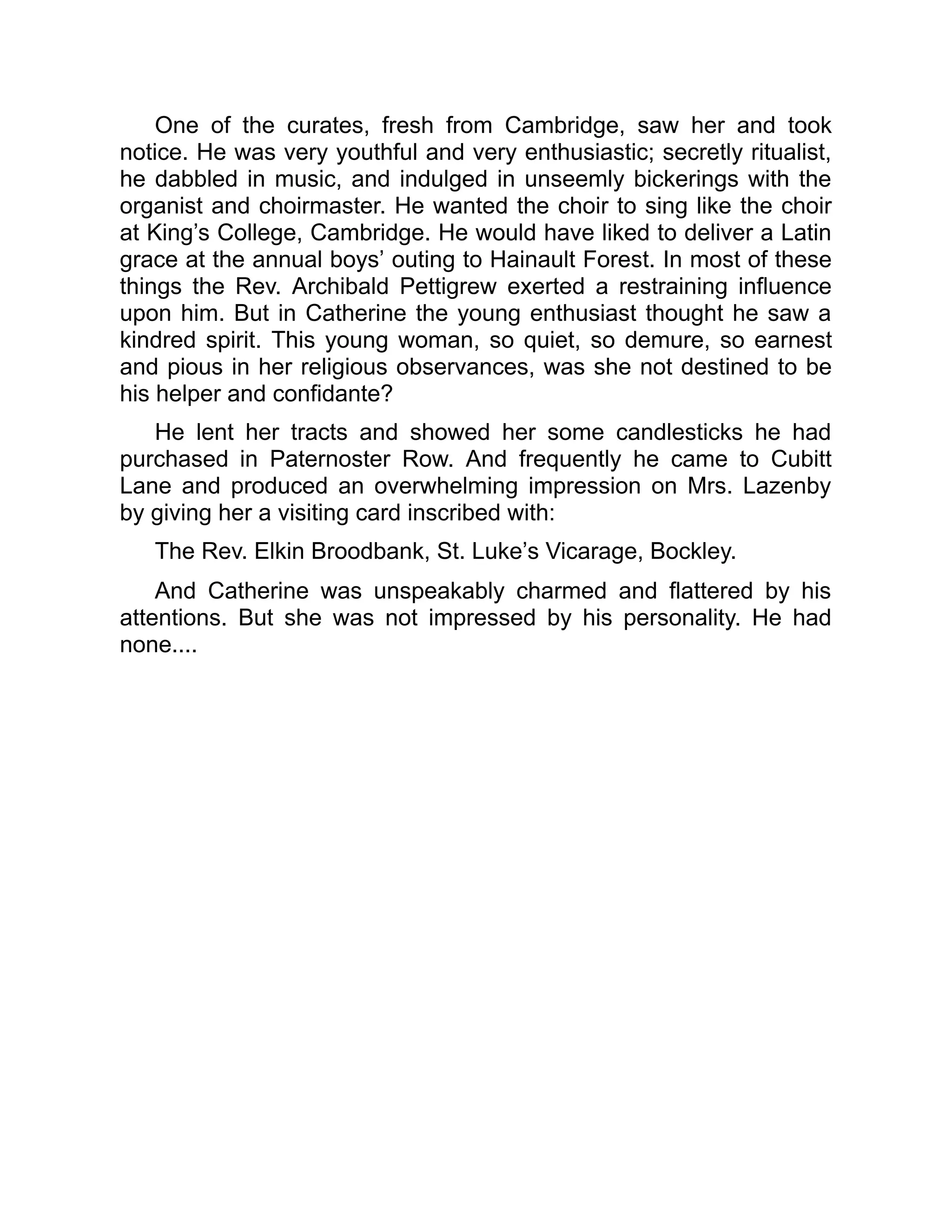 One of the curates, fresh from Cambridge, saw her and took
notice. He was very youthful and very enthusiastic; secretly ritualist,
he dabbled in music, and indulged in unseemly bickerings with the
organist and choirmaster. He wanted the choir to sing like the choir
at King’s College, Cambridge. He would have liked to deliver a Latin
grace at the annual boys’ outing to Hainault Forest. In most of these
things the Rev. Archibald Pettigrew exerted a restraining influence
upon him. But in Catherine the young enthusiast thought he saw a
kindred spirit. This young woman, so quiet, so demure, so earnest
and pious in her religious observances, was she not destined to be
his helper and confidante?
He lent her tracts and showed her some candlesticks he had
purchased in Paternoster Row. And frequently he came to Cubitt
Lane and produced an overwhelming impression on Mrs. Lazenby
by giving her a visiting card inscribed with:
The Rev. Elkin Broodbank, St. Luke’s Vicarage, Bockley.
And Catherine was unspeakably charmed and flattered by his
attentions. But she was not impressed by his personality. He had
none....
 