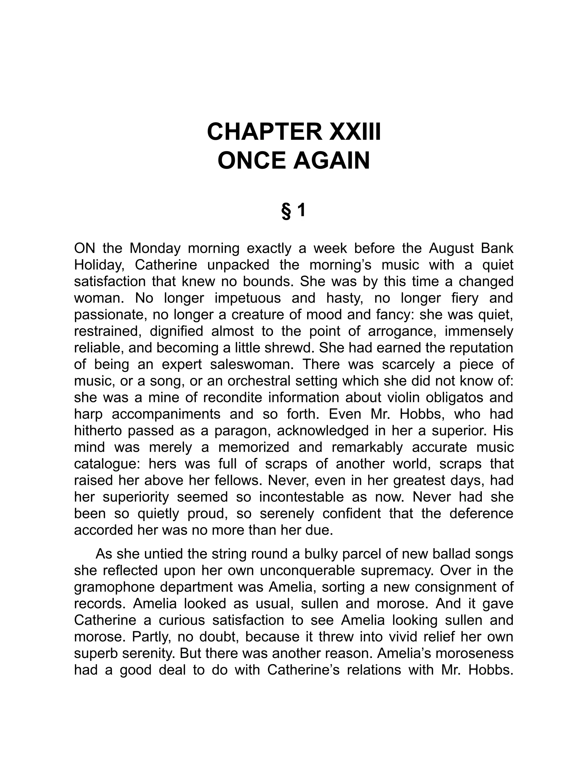 CHAPTER XXIII
ONCE AGAIN
§ 1
ON the Monday morning exactly a week before the August Bank
Holiday, Catherine unpacked the morning’s music with a quiet
satisfaction that knew no bounds. She was by this time a changed
woman. No longer impetuous and hasty, no longer fiery and
passionate, no longer a creature of mood and fancy: she was quiet,
restrained, dignified almost to the point of arrogance, immensely
reliable, and becoming a little shrewd. She had earned the reputation
of being an expert saleswoman. There was scarcely a piece of
music, or a song, or an orchestral setting which she did not know of:
she was a mine of recondite information about violin obligatos and
harp accompaniments and so forth. Even Mr. Hobbs, who had
hitherto passed as a paragon, acknowledged in her a superior. His
mind was merely a memorized and remarkably accurate music
catalogue: hers was full of scraps of another world, scraps that
raised her above her fellows. Never, even in her greatest days, had
her superiority seemed so incontestable as now. Never had she
been so quietly proud, so serenely confident that the deference
accorded her was no more than her due.
As she untied the string round a bulky parcel of new ballad songs
she reflected upon her own unconquerable supremacy. Over in the
gramophone department was Amelia, sorting a new consignment of
records. Amelia looked as usual, sullen and morose. And it gave
Catherine a curious satisfaction to see Amelia looking sullen and
morose. Partly, no doubt, because it threw into vivid relief her own
superb serenity. But there was another reason. Amelia’s moroseness
had a good deal to do with Catherine’s relations with Mr. Hobbs.
 