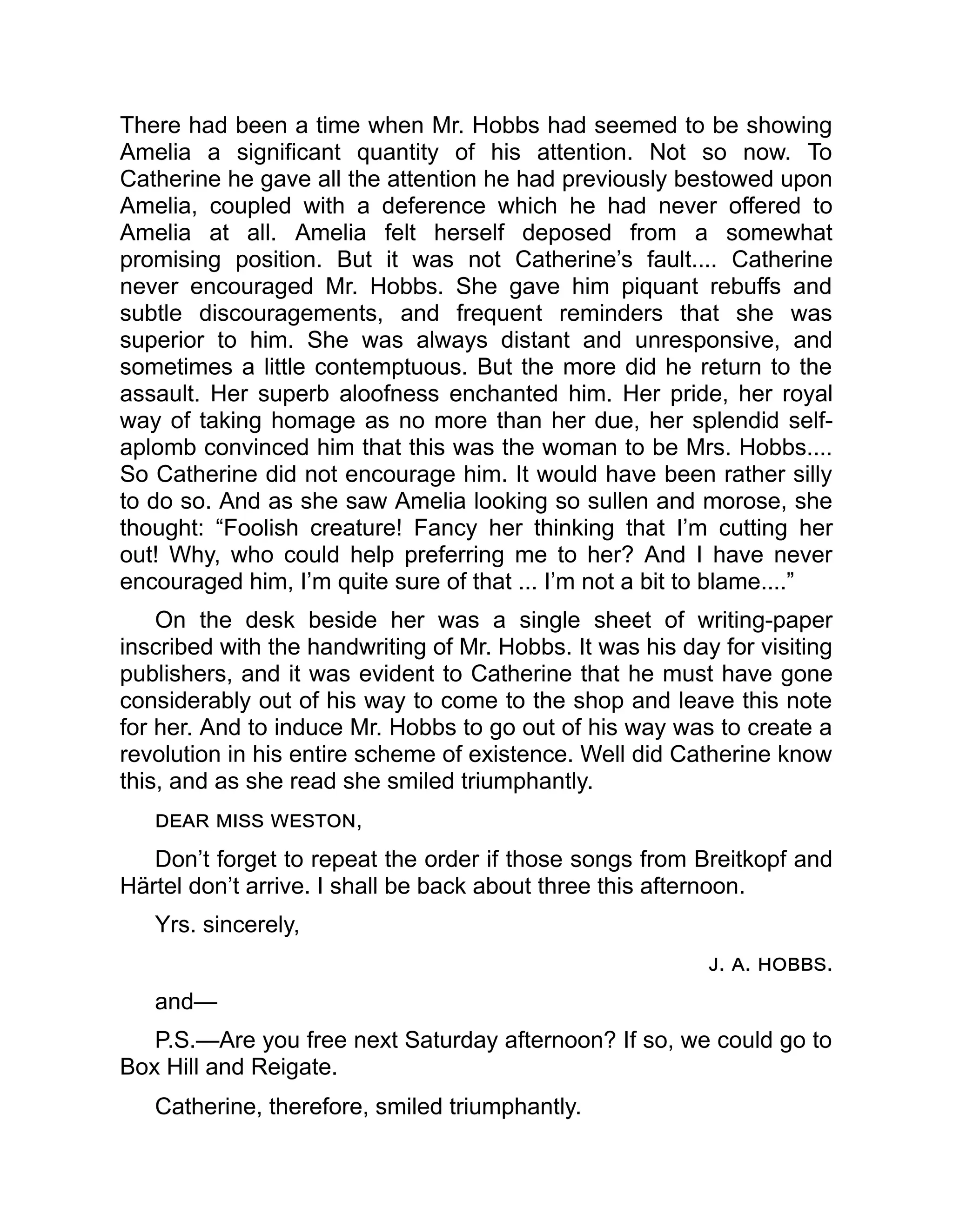 There had been a time when Mr. Hobbs had seemed to be showing
Amelia a significant quantity of his attention. Not so now. To
Catherine he gave all the attention he had previously bestowed upon
Amelia, coupled with a deference which he had never offered to
Amelia at all. Amelia felt herself deposed from a somewhat
promising position. But it was not Catherine’s fault.... Catherine
never encouraged Mr. Hobbs. She gave him piquant rebuffs and
subtle discouragements, and frequent reminders that she was
superior to him. She was always distant and unresponsive, and
sometimes a little contemptuous. But the more did he return to the
assault. Her superb aloofness enchanted him. Her pride, her royal
way of taking homage as no more than her due, her splendid self-
aplomb convinced him that this was the woman to be Mrs. Hobbs....
So Catherine did not encourage him. It would have been rather silly
to do so. And as she saw Amelia looking so sullen and morose, she
thought: “Foolish creature! Fancy her thinking that I’m cutting her
out! Why, who could help preferring me to her? And I have never
encouraged him, I’m quite sure of that ... I’m not a bit to blame....”
On the desk beside her was a single sheet of writing-paper
inscribed with the handwriting of Mr. Hobbs. It was his day for visiting
publishers, and it was evident to Catherine that he must have gone
considerably out of his way to come to the shop and leave this note
for her. And to induce Mr. Hobbs to go out of his way was to create a
revolution in his entire scheme of existence. Well did Catherine know
this, and as she read she smiled triumphantly.
dear miss weston,
Don’t forget to repeat the order if those songs from Breitkopf and
Härtel don’t arrive. I shall be back about three this afternoon.
Yrs. sincerely,
j. a. hobbs.
and—
P.S.—Are you free next Saturday afternoon? If so, we could go to
Box Hill and Reigate.
Catherine, therefore, smiled triumphantly.
 