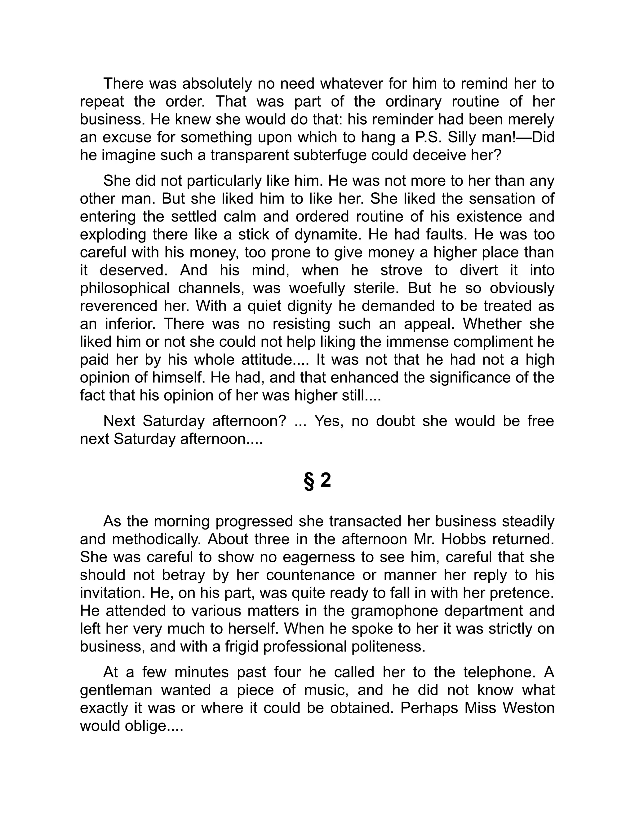 There was absolutely no need whatever for him to remind her to
repeat the order. That was part of the ordinary routine of her
business. He knew she would do that: his reminder had been merely
an excuse for something upon which to hang a P.S. Silly man!—Did
he imagine such a transparent subterfuge could deceive her?
She did not particularly like him. He was not more to her than any
other man. But she liked him to like her. She liked the sensation of
entering the settled calm and ordered routine of his existence and
exploding there like a stick of dynamite. He had faults. He was too
careful with his money, too prone to give money a higher place than
it deserved. And his mind, when he strove to divert it into
philosophical channels, was woefully sterile. But he so obviously
reverenced her. With a quiet dignity he demanded to be treated as
an inferior. There was no resisting such an appeal. Whether she
liked him or not she could not help liking the immense compliment he
paid her by his whole attitude.... It was not that he had not a high
opinion of himself. He had, and that enhanced the significance of the
fact that his opinion of her was higher still....
Next Saturday afternoon? ... Yes, no doubt she would be free
next Saturday afternoon....
§ 2
As the morning progressed she transacted her business steadily
and methodically. About three in the afternoon Mr. Hobbs returned.
She was careful to show no eagerness to see him, careful that she
should not betray by her countenance or manner her reply to his
invitation. He, on his part, was quite ready to fall in with her pretence.
He attended to various matters in the gramophone department and
left her very much to herself. When he spoke to her it was strictly on
business, and with a frigid professional politeness.
At a few minutes past four he called her to the telephone. A
gentleman wanted a piece of music, and he did not know what
exactly it was or where it could be obtained. Perhaps Miss Weston
would oblige....
 