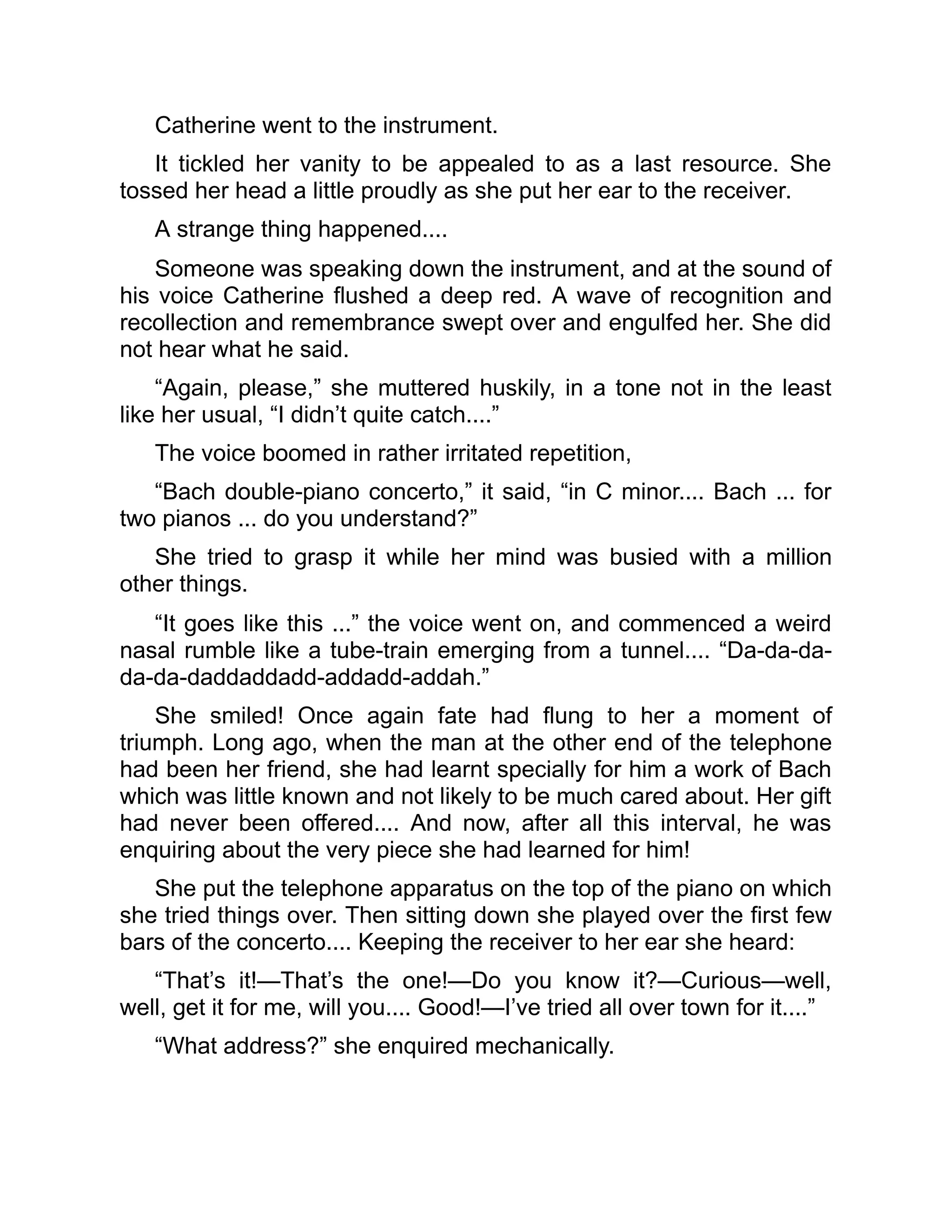 Catherine went to the instrument.
It tickled her vanity to be appealed to as a last resource. She
tossed her head a little proudly as she put her ear to the receiver.
A strange thing happened....
Someone was speaking down the instrument, and at the sound of
his voice Catherine flushed a deep red. A wave of recognition and
recollection and remembrance swept over and engulfed her. She did
not hear what he said.
“Again, please,” she muttered huskily, in a tone not in the least
like her usual, “I didn’t quite catch....”
The voice boomed in rather irritated repetition,
“Bach double-piano concerto,” it said, “in C minor.... Bach ... for
two pianos ... do you understand?”
She tried to grasp it while her mind was busied with a million
other things.
“It goes like this ...” the voice went on, and commenced a weird
nasal rumble like a tube-train emerging from a tunnel.... “Da-da-da-
da-da-daddaddadd-addadd-addah.”
She smiled! Once again fate had flung to her a moment of
triumph. Long ago, when the man at the other end of the telephone
had been her friend, she had learnt specially for him a work of Bach
which was little known and not likely to be much cared about. Her gift
had never been offered.... And now, after all this interval, he was
enquiring about the very piece she had learned for him!
She put the telephone apparatus on the top of the piano on which
she tried things over. Then sitting down she played over the first few
bars of the concerto.... Keeping the receiver to her ear she heard:
“That’s it!—That’s the one!—Do you know it?—Curious—well,
well, get it for me, will you.... Good!—I’ve tried all over town for it....”
“What address?” she enquired mechanically.
 