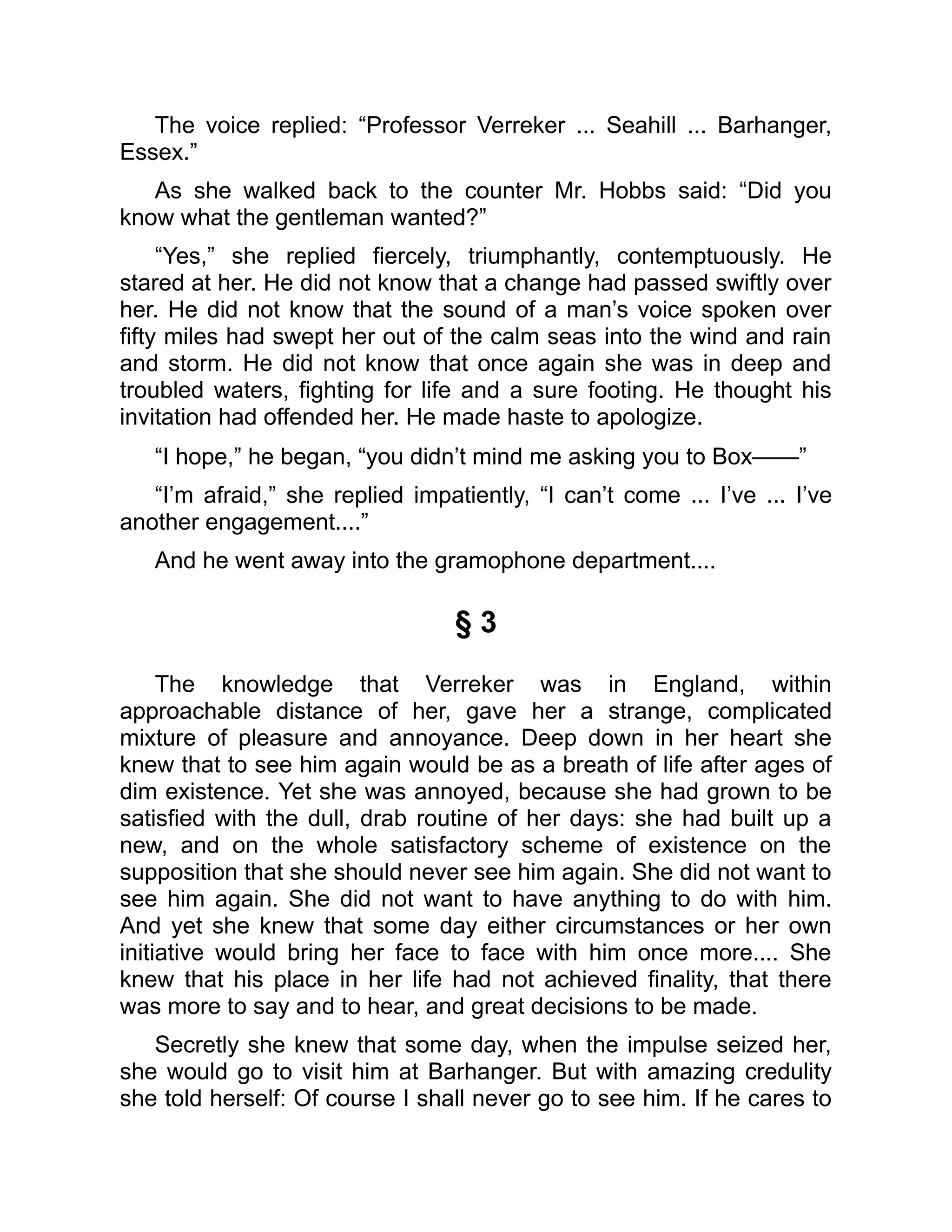 The voice replied: “Professor Verreker ... Seahill ... Barhanger,
Essex.”
As she walked back to the counter Mr. Hobbs said: “Did you
know what the gentleman wanted?”
“Yes,” she replied fiercely, triumphantly, contemptuously. He
stared at her. He did not know that a change had passed swiftly over
her. He did not know that the sound of a man’s voice spoken over
fifty miles had swept her out of the calm seas into the wind and rain
and storm. He did not know that once again she was in deep and
troubled waters, fighting for life and a sure footing. He thought his
invitation had offended her. He made haste to apologize.
“I hope,” he began, “you didn’t mind me asking you to Box——”
“I’m afraid,” she replied impatiently, “I can’t come ... I’ve ... I’ve
another engagement....”
And he went away into the gramophone department....
§ 3
The knowledge that Verreker was in England, within
approachable distance of her, gave her a strange, complicated
mixture of pleasure and annoyance. Deep down in her heart she
knew that to see him again would be as a breath of life after ages of
dim existence. Yet she was annoyed, because she had grown to be
satisfied with the dull, drab routine of her days: she had built up a
new, and on the whole satisfactory scheme of existence on the
supposition that she should never see him again. She did not want to
see him again. She did not want to have anything to do with him.
And yet she knew that some day either circumstances or her own
initiative would bring her face to face with him once more.... She
knew that his place in her life had not achieved finality, that there
was more to say and to hear, and great decisions to be made.
Secretly she knew that some day, when the impulse seized her,
she would go to visit him at Barhanger. But with amazing credulity
she told herself: Of course I shall never go to see him. If he cares to
 