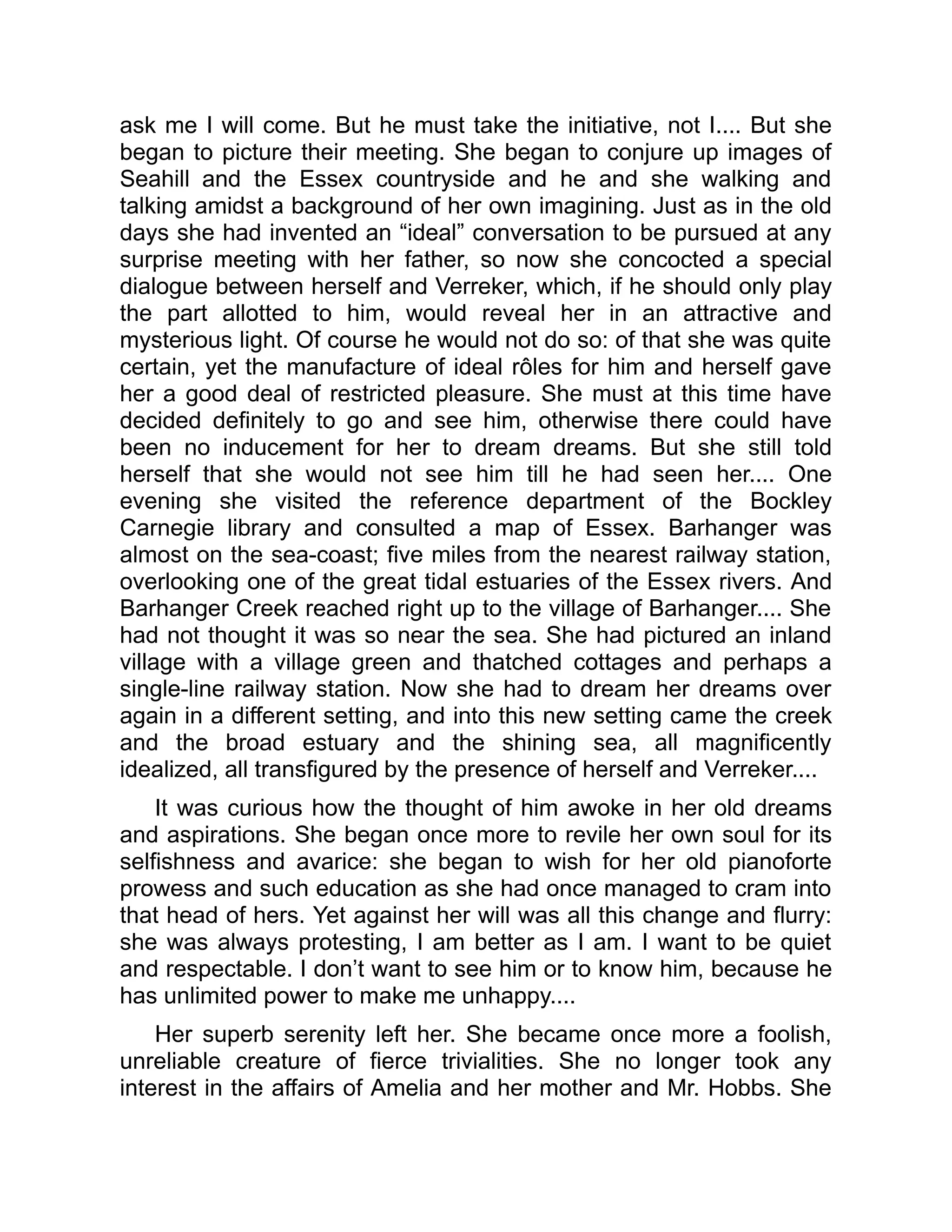 ask me I will come. But he must take the initiative, not I.... But she
began to picture their meeting. She began to conjure up images of
Seahill and the Essex countryside and he and she walking and
talking amidst a background of her own imagining. Just as in the old
days she had invented an “ideal” conversation to be pursued at any
surprise meeting with her father, so now she concocted a special
dialogue between herself and Verreker, which, if he should only play
the part allotted to him, would reveal her in an attractive and
mysterious light. Of course he would not do so: of that she was quite
certain, yet the manufacture of ideal rôles for him and herself gave
her a good deal of restricted pleasure. She must at this time have
decided definitely to go and see him, otherwise there could have
been no inducement for her to dream dreams. But she still told
herself that she would not see him till he had seen her.... One
evening she visited the reference department of the Bockley
Carnegie library and consulted a map of Essex. Barhanger was
almost on the sea-coast; five miles from the nearest railway station,
overlooking one of the great tidal estuaries of the Essex rivers. And
Barhanger Creek reached right up to the village of Barhanger.... She
had not thought it was so near the sea. She had pictured an inland
village with a village green and thatched cottages and perhaps a
single-line railway station. Now she had to dream her dreams over
again in a different setting, and into this new setting came the creek
and the broad estuary and the shining sea, all magnificently
idealized, all transfigured by the presence of herself and Verreker....
It was curious how the thought of him awoke in her old dreams
and aspirations. She began once more to revile her own soul for its
selfishness and avarice: she began to wish for her old pianoforte
prowess and such education as she had once managed to cram into
that head of hers. Yet against her will was all this change and flurry:
she was always protesting, I am better as I am. I want to be quiet
and respectable. I don’t want to see him or to know him, because he
has unlimited power to make me unhappy....
Her superb serenity left her. She became once more a foolish,
unreliable creature of fierce trivialities. She no longer took any
interest in the affairs of Amelia and her mother and Mr. Hobbs. She
 