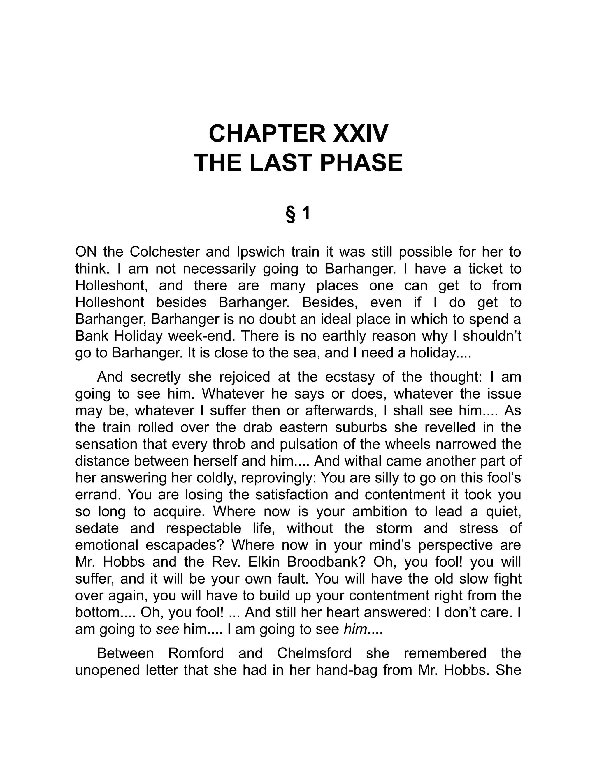 CHAPTER XXIV
THE LAST PHASE
§ 1
ON the Colchester and Ipswich train it was still possible for her to
think. I am not necessarily going to Barhanger. I have a ticket to
Holleshont, and there are many places one can get to from
Holleshont besides Barhanger. Besides, even if I do get to
Barhanger, Barhanger is no doubt an ideal place in which to spend a
Bank Holiday week-end. There is no earthly reason why I shouldn’t
go to Barhanger. It is close to the sea, and I need a holiday....
And secretly she rejoiced at the ecstasy of the thought: I am
going to see him. Whatever he says or does, whatever the issue
may be, whatever I suffer then or afterwards, I shall see him.... As
the train rolled over the drab eastern suburbs she revelled in the
sensation that every throb and pulsation of the wheels narrowed the
distance between herself and him.... And withal came another part of
her answering her coldly, reprovingly: You are silly to go on this fool’s
errand. You are losing the satisfaction and contentment it took you
so long to acquire. Where now is your ambition to lead a quiet,
sedate and respectable life, without the storm and stress of
emotional escapades? Where now in your mind’s perspective are
Mr. Hobbs and the Rev. Elkin Broodbank? Oh, you fool! you will
suffer, and it will be your own fault. You will have the old slow fight
over again, you will have to build up your contentment right from the
bottom.... Oh, you fool! ... And still her heart answered: I don’t care. I
am going to see him.... I am going to see him....
Between Romford and Chelmsford she remembered the
unopened letter that she had in her hand-bag from Mr. Hobbs. She
 