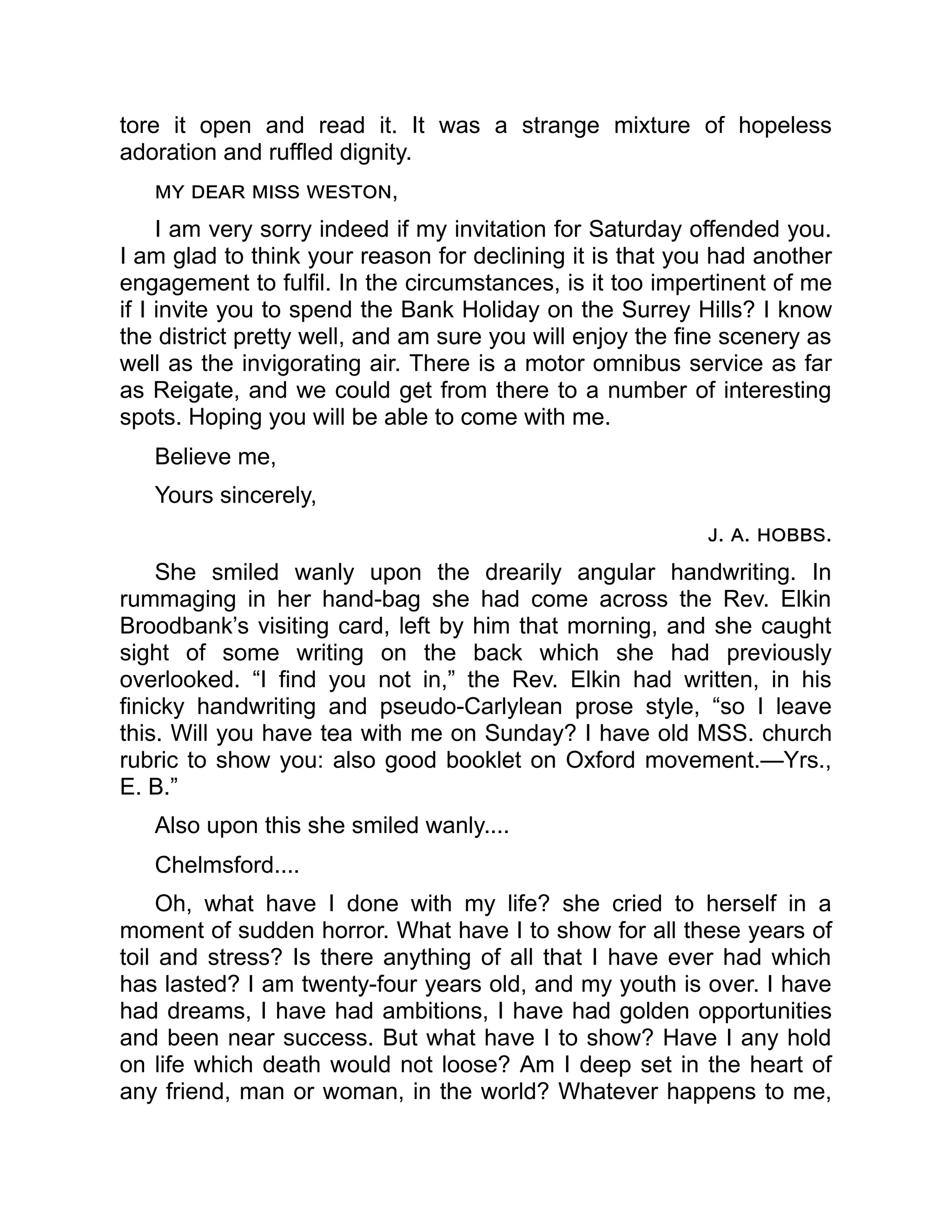 tore it open and read it. It was a strange mixture of hopeless
adoration and ruffled dignity.
my dear miss weston,
I am very sorry indeed if my invitation for Saturday offended you.
I am glad to think your reason for declining it is that you had another
engagement to fulfil. In the circumstances, is it too impertinent of me
if I invite you to spend the Bank Holiday on the Surrey Hills? I know
the district pretty well, and am sure you will enjoy the fine scenery as
well as the invigorating air. There is a motor omnibus service as far
as Reigate, and we could get from there to a number of interesting
spots. Hoping you will be able to come with me.
Believe me,
Yours sincerely,
j. a. hobbs.
She smiled wanly upon the drearily angular handwriting. In
rummaging in her hand-bag she had come across the Rev. Elkin
Broodbank’s visiting card, left by him that morning, and she caught
sight of some writing on the back which she had previously
overlooked. “I find you not in,” the Rev. Elkin had written, in his
finicky handwriting and pseudo-Carlylean prose style, “so I leave
this. Will you have tea with me on Sunday? I have old MSS. church
rubric to show you: also good booklet on Oxford movement.—Yrs.,
E. B.”
Also upon this she smiled wanly....
Chelmsford....
Oh, what have I done with my life? she cried to herself in a
moment of sudden horror. What have I to show for all these years of
toil and stress? Is there anything of all that I have ever had which
has lasted? I am twenty-four years old, and my youth is over. I have
had dreams, I have had ambitions, I have had golden opportunities
and been near success. But what have I to show? Have I any hold
on life which death would not loose? Am I deep set in the heart of
any friend, man or woman, in the world? Whatever happens to me,
 