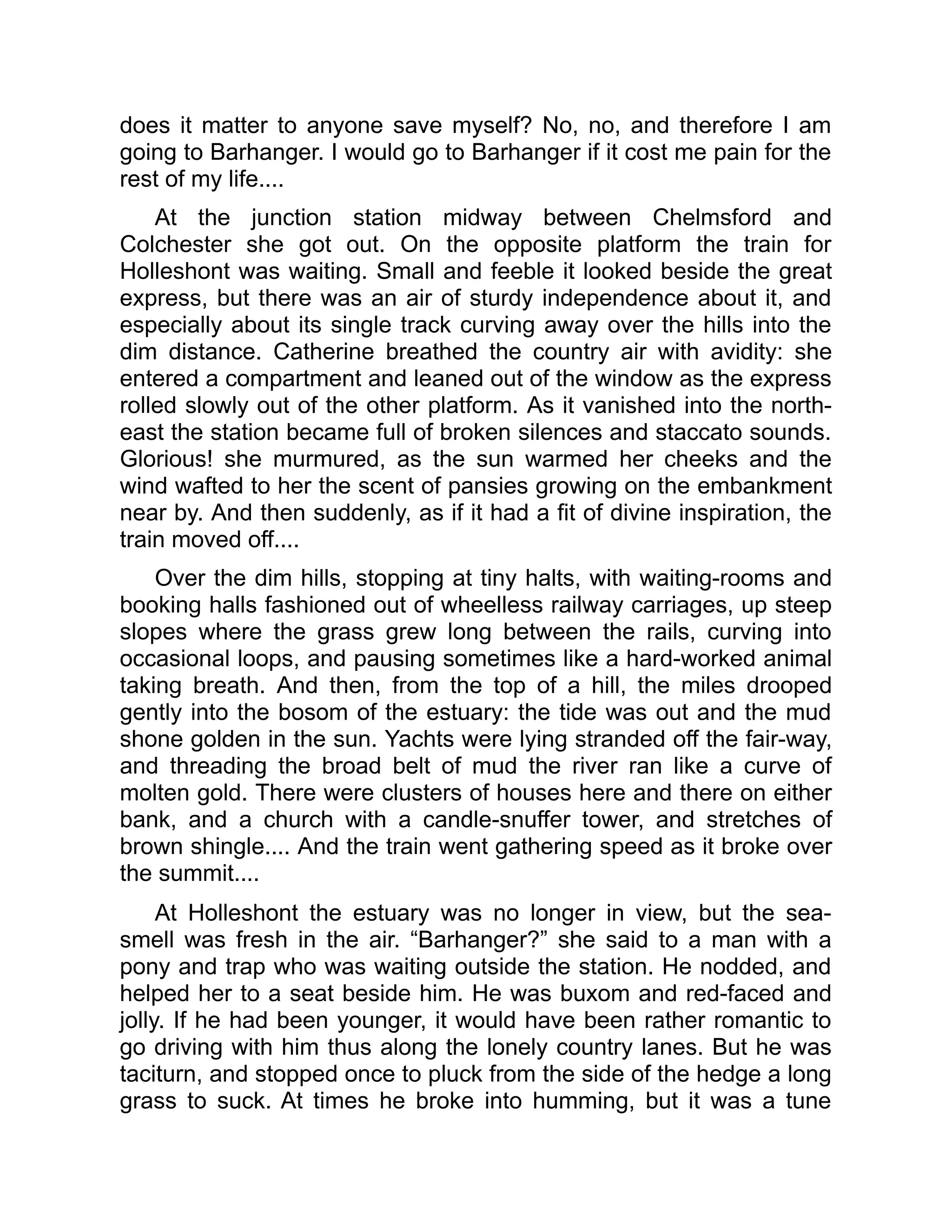 does it matter to anyone save myself? No, no, and therefore I am
going to Barhanger. I would go to Barhanger if it cost me pain for the
rest of my life....
At the junction station midway between Chelmsford and
Colchester she got out. On the opposite platform the train for
Holleshont was waiting. Small and feeble it looked beside the great
express, but there was an air of sturdy independence about it, and
especially about its single track curving away over the hills into the
dim distance. Catherine breathed the country air with avidity: she
entered a compartment and leaned out of the window as the express
rolled slowly out of the other platform. As it vanished into the north-
east the station became full of broken silences and staccato sounds.
Glorious! she murmured, as the sun warmed her cheeks and the
wind wafted to her the scent of pansies growing on the embankment
near by. And then suddenly, as if it had a fit of divine inspiration, the
train moved off....
Over the dim hills, stopping at tiny halts, with waiting-rooms and
booking halls fashioned out of wheelless railway carriages, up steep
slopes where the grass grew long between the rails, curving into
occasional loops, and pausing sometimes like a hard-worked animal
taking breath. And then, from the top of a hill, the miles drooped
gently into the bosom of the estuary: the tide was out and the mud
shone golden in the sun. Yachts were lying stranded off the fair-way,
and threading the broad belt of mud the river ran like a curve of
molten gold. There were clusters of houses here and there on either
bank, and a church with a candle-snuffer tower, and stretches of
brown shingle.... And the train went gathering speed as it broke over
the summit....
At Holleshont the estuary was no longer in view, but the sea-
smell was fresh in the air. “Barhanger?” she said to a man with a
pony and trap who was waiting outside the station. He nodded, and
helped her to a seat beside him. He was buxom and red-faced and
jolly. If he had been younger, it would have been rather romantic to
go driving with him thus along the lonely country lanes. But he was
taciturn, and stopped once to pluck from the side of the hedge a long
grass to suck. At times he broke into humming, but it was a tune
 