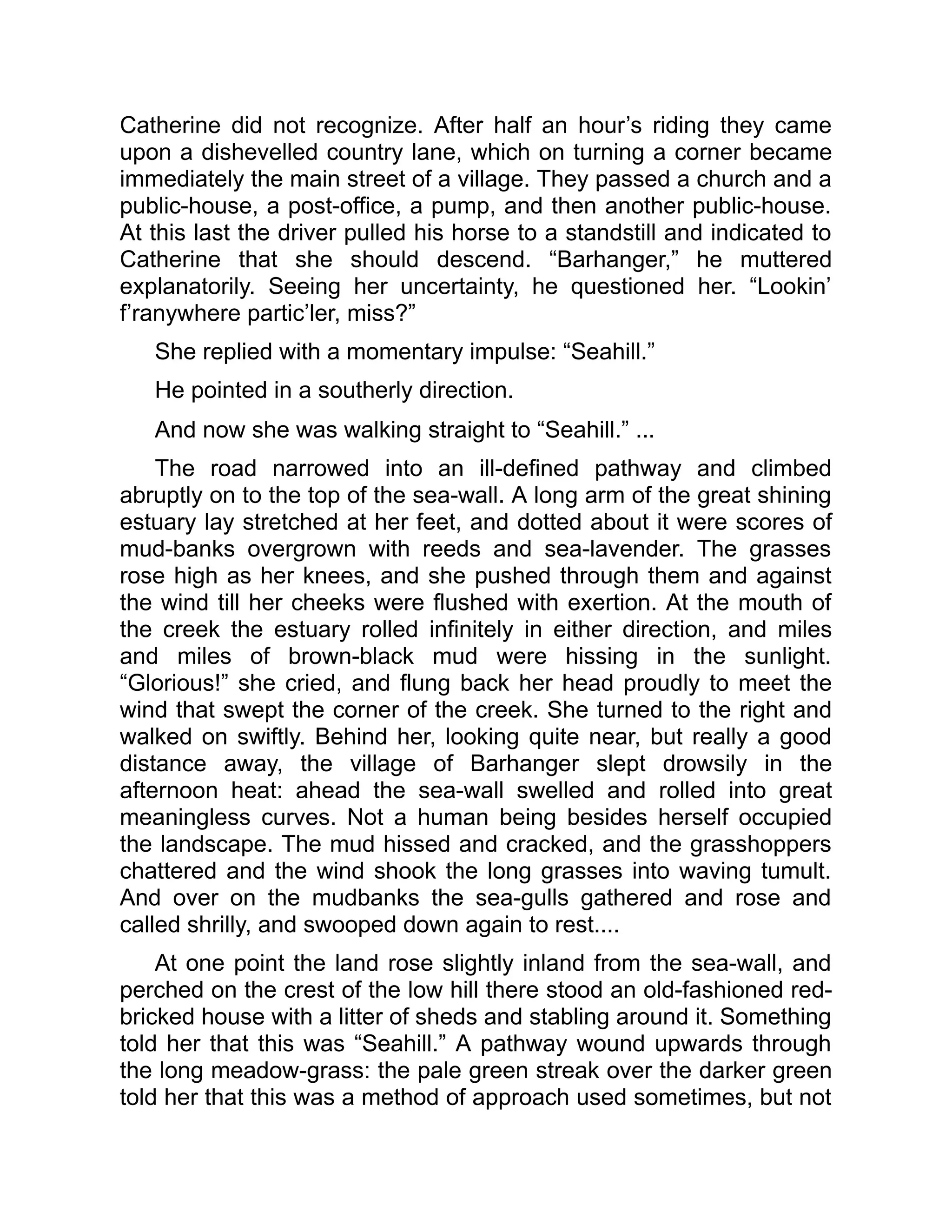 Catherine did not recognize. After half an hour’s riding they came
upon a dishevelled country lane, which on turning a corner became
immediately the main street of a village. They passed a church and a
public-house, a post-office, a pump, and then another public-house.
At this last the driver pulled his horse to a standstill and indicated to
Catherine that she should descend. “Barhanger,” he muttered
explanatorily. Seeing her uncertainty, he questioned her. “Lookin’
f’ranywhere partic’ler, miss?”
She replied with a momentary impulse: “Seahill.”
He pointed in a southerly direction.
And now she was walking straight to “Seahill.” ...
The road narrowed into an ill-defined pathway and climbed
abruptly on to the top of the sea-wall. A long arm of the great shining
estuary lay stretched at her feet, and dotted about it were scores of
mud-banks overgrown with reeds and sea-lavender. The grasses
rose high as her knees, and she pushed through them and against
the wind till her cheeks were flushed with exertion. At the mouth of
the creek the estuary rolled infinitely in either direction, and miles
and miles of brown-black mud were hissing in the sunlight.
“Glorious!” she cried, and flung back her head proudly to meet the
wind that swept the corner of the creek. She turned to the right and
walked on swiftly. Behind her, looking quite near, but really a good
distance away, the village of Barhanger slept drowsily in the
afternoon heat: ahead the sea-wall swelled and rolled into great
meaningless curves. Not a human being besides herself occupied
the landscape. The mud hissed and cracked, and the grasshoppers
chattered and the wind shook the long grasses into waving tumult.
And over on the mudbanks the sea-gulls gathered and rose and
called shrilly, and swooped down again to rest....
At one point the land rose slightly inland from the sea-wall, and
perched on the crest of the low hill there stood an old-fashioned red-
bricked house with a litter of sheds and stabling around it. Something
told her that this was “Seahill.” A pathway wound upwards through
the long meadow-grass: the pale green streak over the darker green
told her that this was a method of approach used sometimes, but not
 