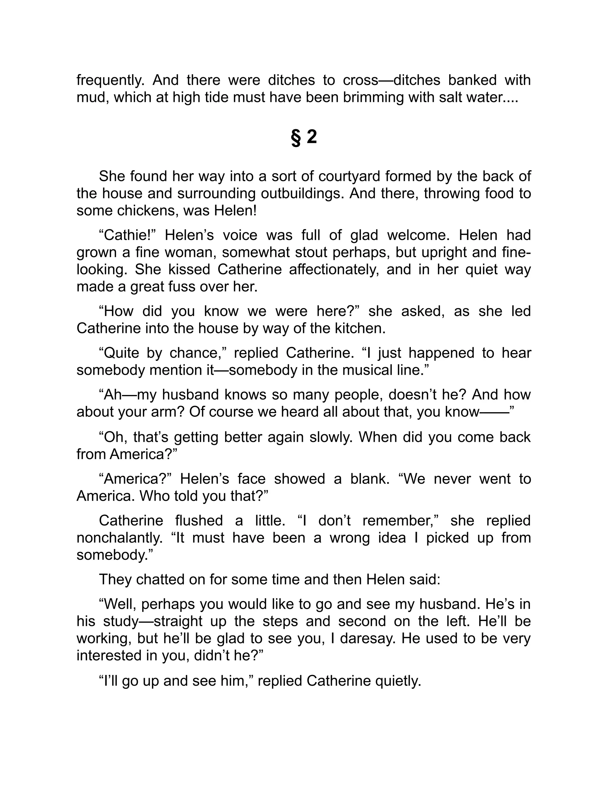 frequently. And there were ditches to cross—ditches banked with
mud, which at high tide must have been brimming with salt water....
§ 2
She found her way into a sort of courtyard formed by the back of
the house and surrounding outbuildings. And there, throwing food to
some chickens, was Helen!
“Cathie!” Helen’s voice was full of glad welcome. Helen had
grown a fine woman, somewhat stout perhaps, but upright and fine-
looking. She kissed Catherine affectionately, and in her quiet way
made a great fuss over her.
“How did you know we were here?” she asked, as she led
Catherine into the house by way of the kitchen.
“Quite by chance,” replied Catherine. “I just happened to hear
somebody mention it—somebody in the musical line.”
“Ah—my husband knows so many people, doesn’t he? And how
about your arm? Of course we heard all about that, you know——”
“Oh, that’s getting better again slowly. When did you come back
from America?”
“America?” Helen’s face showed a blank. “We never went to
America. Who told you that?”
Catherine flushed a little. “I don’t remember,” she replied
nonchalantly. “It must have been a wrong idea I picked up from
somebody.”
They chatted on for some time and then Helen said:
“Well, perhaps you would like to go and see my husband. He’s in
his study—straight up the steps and second on the left. He’ll be
working, but he’ll be glad to see you, I daresay. He used to be very
interested in you, didn’t he?”
“I’ll go up and see him,” replied Catherine quietly.
 