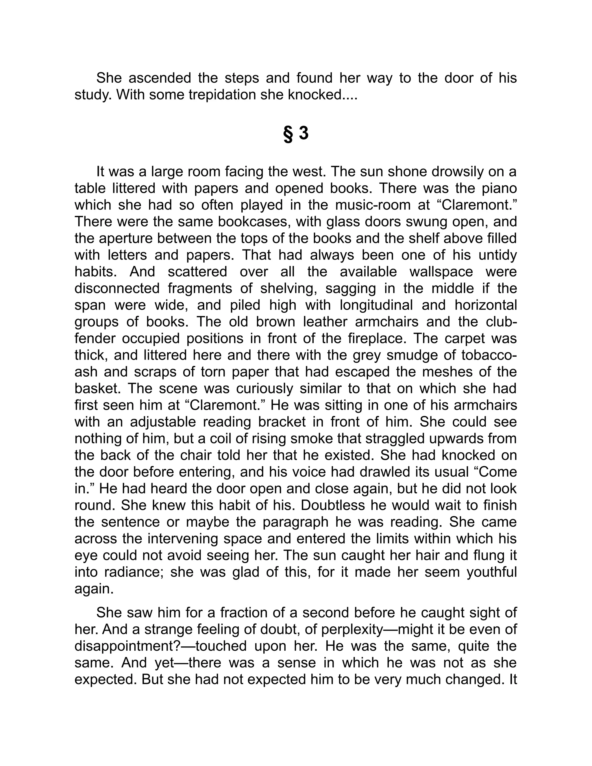 She ascended the steps and found her way to the door of his
study. With some trepidation she knocked....
§ 3
It was a large room facing the west. The sun shone drowsily on a
table littered with papers and opened books. There was the piano
which she had so often played in the music-room at “Claremont.”
There were the same bookcases, with glass doors swung open, and
the aperture between the tops of the books and the shelf above filled
with letters and papers. That had always been one of his untidy
habits. And scattered over all the available wallspace were
disconnected fragments of shelving, sagging in the middle if the
span were wide, and piled high with longitudinal and horizontal
groups of books. The old brown leather armchairs and the club-
fender occupied positions in front of the fireplace. The carpet was
thick, and littered here and there with the grey smudge of tobacco-
ash and scraps of torn paper that had escaped the meshes of the
basket. The scene was curiously similar to that on which she had
first seen him at “Claremont.” He was sitting in one of his armchairs
with an adjustable reading bracket in front of him. She could see
nothing of him, but a coil of rising smoke that straggled upwards from
the back of the chair told her that he existed. She had knocked on
the door before entering, and his voice had drawled its usual “Come
in.” He had heard the door open and close again, but he did not look
round. She knew this habit of his. Doubtless he would wait to finish
the sentence or maybe the paragraph he was reading. She came
across the intervening space and entered the limits within which his
eye could not avoid seeing her. The sun caught her hair and flung it
into radiance; she was glad of this, for it made her seem youthful
again.
She saw him for a fraction of a second before he caught sight of
her. And a strange feeling of doubt, of perplexity—might it be even of
disappointment?—touched upon her. He was the same, quite the
same. And yet—there was a sense in which he was not as she
expected. But she had not expected him to be very much changed. It
 