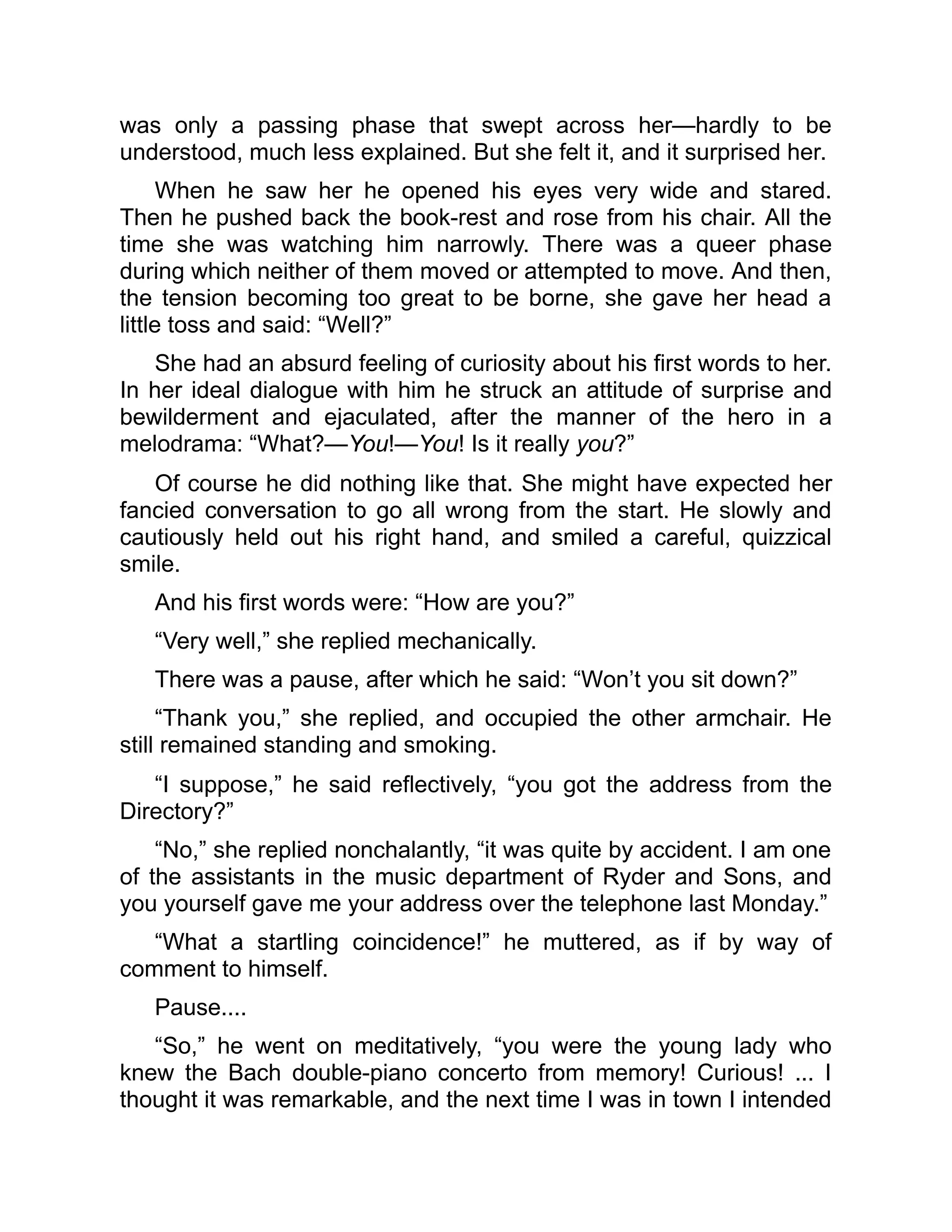 was only a passing phase that swept across her—hardly to be
understood, much less explained. But she felt it, and it surprised her.
When he saw her he opened his eyes very wide and stared.
Then he pushed back the book-rest and rose from his chair. All the
time she was watching him narrowly. There was a queer phase
during which neither of them moved or attempted to move. And then,
the tension becoming too great to be borne, she gave her head a
little toss and said: “Well?”
She had an absurd feeling of curiosity about his first words to her.
In her ideal dialogue with him he struck an attitude of surprise and
bewilderment and ejaculated, after the manner of the hero in a
melodrama: “What?—You!—You! Is it really you?”
Of course he did nothing like that. She might have expected her
fancied conversation to go all wrong from the start. He slowly and
cautiously held out his right hand, and smiled a careful, quizzical
smile.
And his first words were: “How are you?”
“Very well,” she replied mechanically.
There was a pause, after which he said: “Won’t you sit down?”
“Thank you,” she replied, and occupied the other armchair. He
still remained standing and smoking.
“I suppose,” he said reflectively, “you got the address from the
Directory?”
“No,” she replied nonchalantly, “it was quite by accident. I am one
of the assistants in the music department of Ryder and Sons, and
you yourself gave me your address over the telephone last Monday.”
“What a startling coincidence!” he muttered, as if by way of
comment to himself.
Pause....
“So,” he went on meditatively, “you were the young lady who
knew the Bach double-piano concerto from memory! Curious! ... I
thought it was remarkable, and the next time I was in town I intended
 