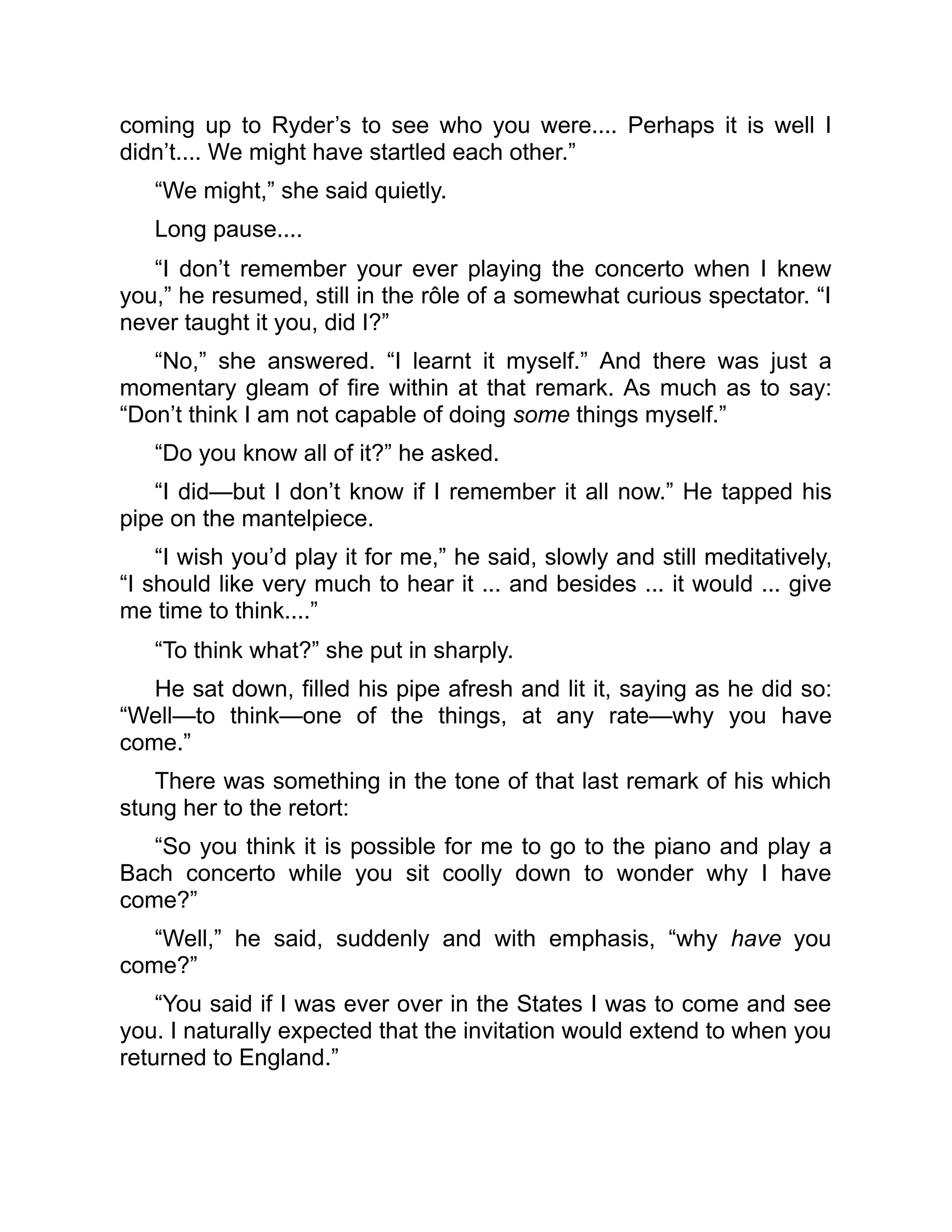 coming up to Ryder’s to see who you were.... Perhaps it is well I
didn’t.... We might have startled each other.”
“We might,” she said quietly.
Long pause....
“I don’t remember your ever playing the concerto when I knew
you,” he resumed, still in the rôle of a somewhat curious spectator. “I
never taught it you, did I?”
“No,” she answered. “I learnt it myself.” And there was just a
momentary gleam of fire within at that remark. As much as to say:
“Don’t think I am not capable of doing some things myself.”
“Do you know all of it?” he asked.
“I did—but I don’t know if I remember it all now.” He tapped his
pipe on the mantelpiece.
“I wish you’d play it for me,” he said, slowly and still meditatively,
“I should like very much to hear it ... and besides ... it would ... give
me time to think....”
“To think what?” she put in sharply.
He sat down, filled his pipe afresh and lit it, saying as he did so:
“Well—to think—one of the things, at any rate—why you have
come.”
There was something in the tone of that last remark of his which
stung her to the retort:
“So you think it is possible for me to go to the piano and play a
Bach concerto while you sit coolly down to wonder why I have
come?”
“Well,” he said, suddenly and with emphasis, “why have you
come?”
“You said if I was ever over in the States I was to come and see
you. I naturally expected that the invitation would extend to when you
returned to England.”
 