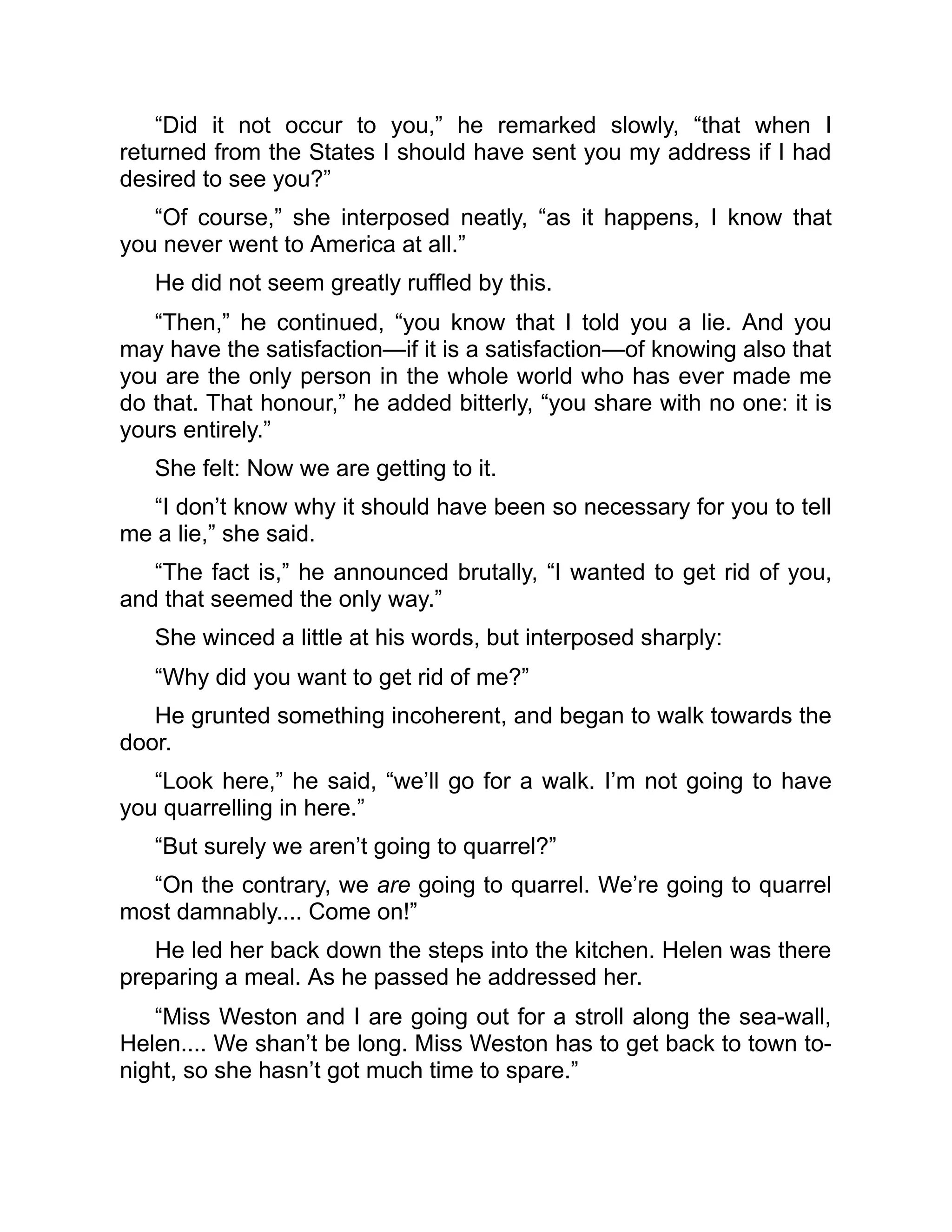 “Did it not occur to you,” he remarked slowly, “that when I
returned from the States I should have sent you my address if I had
desired to see you?”
“Of course,” she interposed neatly, “as it happens, I know that
you never went to America at all.”
He did not seem greatly ruffled by this.
“Then,” he continued, “you know that I told you a lie. And you
may have the satisfaction—if it is a satisfaction—of knowing also that
you are the only person in the whole world who has ever made me
do that. That honour,” he added bitterly, “you share with no one: it is
yours entirely.”
She felt: Now we are getting to it.
“I don’t know why it should have been so necessary for you to tell
me a lie,” she said.
“The fact is,” he announced brutally, “I wanted to get rid of you,
and that seemed the only way.”
She winced a little at his words, but interposed sharply:
“Why did you want to get rid of me?”
He grunted something incoherent, and began to walk towards the
door.
“Look here,” he said, “we’ll go for a walk. I’m not going to have
you quarrelling in here.”
“But surely we aren’t going to quarrel?”
“On the contrary, we are going to quarrel. We’re going to quarrel
most damnably.... Come on!”
He led her back down the steps into the kitchen. Helen was there
preparing a meal. As he passed he addressed her.
“Miss Weston and I are going out for a stroll along the sea-wall,
Helen.... We shan’t be long. Miss Weston has to get back to town to-
night, so she hasn’t got much time to spare.”
 