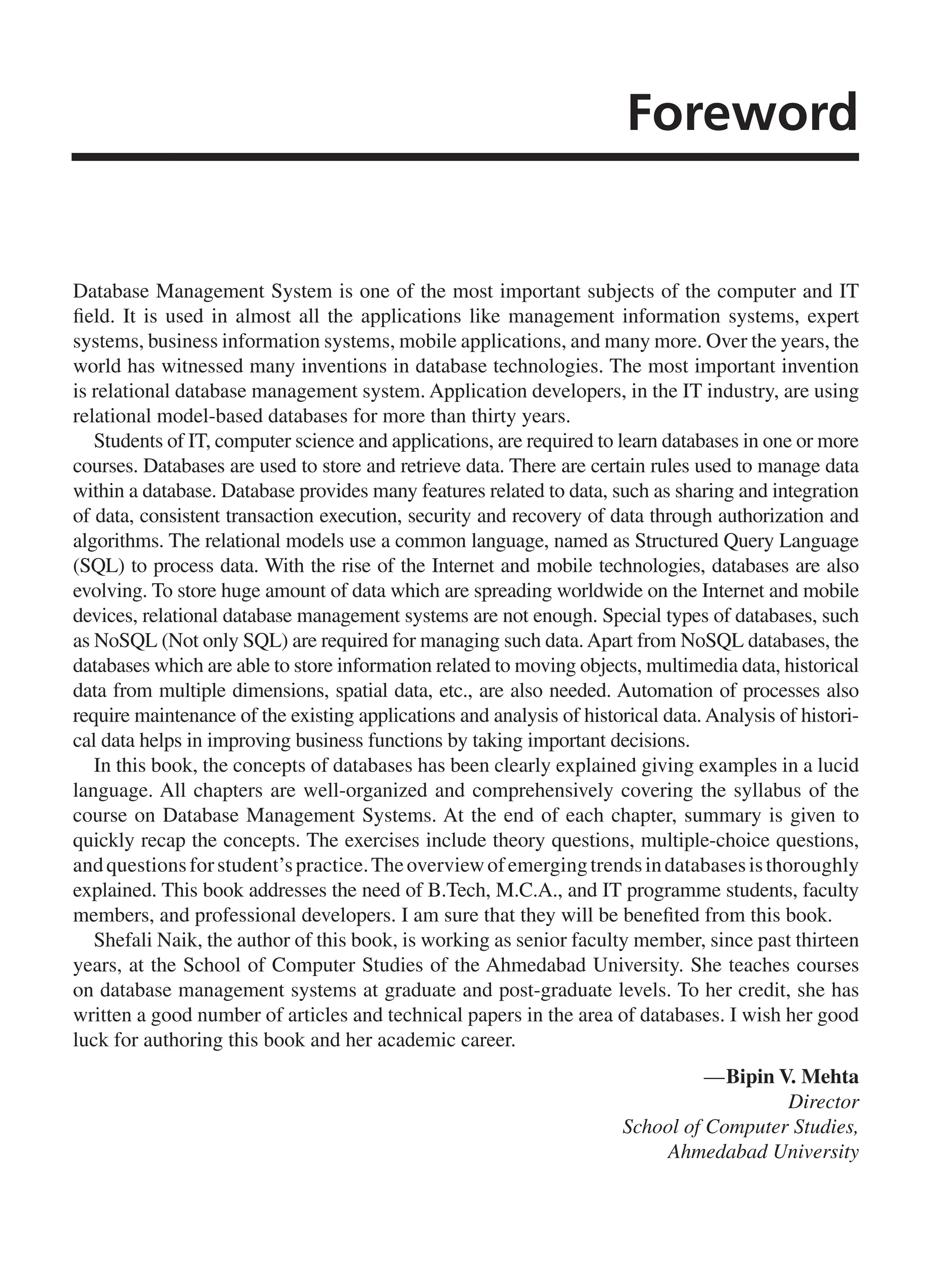 Foreword
Database Management System is one of the most important subjects of the computer and IT
field. It is used in almost all the applications like management information systems, expert
systems, business information systems, mobile applications, and many more. Over the years, the
world has witnessed many inventions in database technologies. The most important invention
is relational database management system. Application developers, in the IT industry, are using
relational model-based databases for more than thirty years.
Students of IT, computer science and applications, are required to learn databases in one or more
courses. Databases are used to store and retrieve data. There are certain rules used to manage data
within a database. Database provides many features related to data, such as sharing and integration
of data, consistent transaction execution, security and recovery of data through authorization and
algorithms. The relational models use a common language, named as Structured Query Language
(SQL) to process data. With the rise of the Internet and mobile technologies, databases are also
evolving. To store huge amount of data which are spreading worldwide on the Internet and mobile
devices, relational database management systems are not enough. Special types of databases, such
as NoSQL (Not only SQL) are required for managing such data.Apart from NoSQL databases, the
databases which are able to store information related to moving objects, multimedia data, historical
data from multiple dimensions, spatial data, etc., are also needed. Automation of processes also
require maintenance of the existing applications and analysis of historical data. Analysis of histori-
cal data helps in improving business functions by taking important decisions.
In this book, the concepts of databases has been clearly explained giving examples in a lucid
language. All chapters are well-organized and comprehensively covering the syllabus of the
course on Database Management Systems. At the end of each chapter, summary is given to
quickly recap the concepts. The exercises include theory questions, multiple-choice questions,
andquestionsforstudent’spractice.Theoverviewofemergingtrendsindatabasesisthoroughly
explained. This book addresses the need of B.Tech, M.C.A., and IT programme students, faculty
members, and professional developers. I am sure that they will be benefited from this book.
Shefali Naik, the author of this book, is working as senior faculty member, since past thirteen
years, at the School of Computer Studies of the Ahmedabad University. She teaches courses
on database management systems at graduate and post-graduate levels. To her credit, she has
written a good number of articles and technical papers in the area of databases. I wish her good
luck for authoring this book and her academic career.
—Bipin V. Mehta
Director
School of Computer Studies,
Ahmedabad University
FM_Final.indd 7 3/18/2014 5:02:47 PM
 