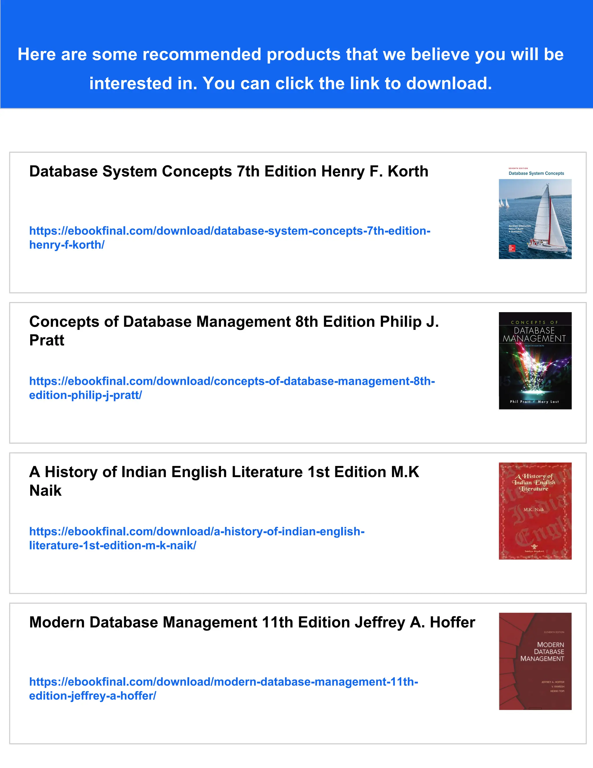 Here are some recommended products that we believe you will be
interested in. You can click the link to download.
Database System Concepts 7th Edition Henry F. Korth
https://ebookfinal.com/download/database-system-concepts-7th-edition-
henry-f-korth/
Concepts of Database Management 8th Edition Philip J.
Pratt
https://ebookfinal.com/download/concepts-of-database-management-8th-
edition-philip-j-pratt/
A History of Indian English Literature 1st Edition M.K
Naik
https://ebookfinal.com/download/a-history-of-indian-english-
literature-1st-edition-m-k-naik/
Modern Database Management 11th Edition Jeffrey A. Hoffer
https://ebookfinal.com/download/modern-database-management-11th-
edition-jeffrey-a-hoffer/
 