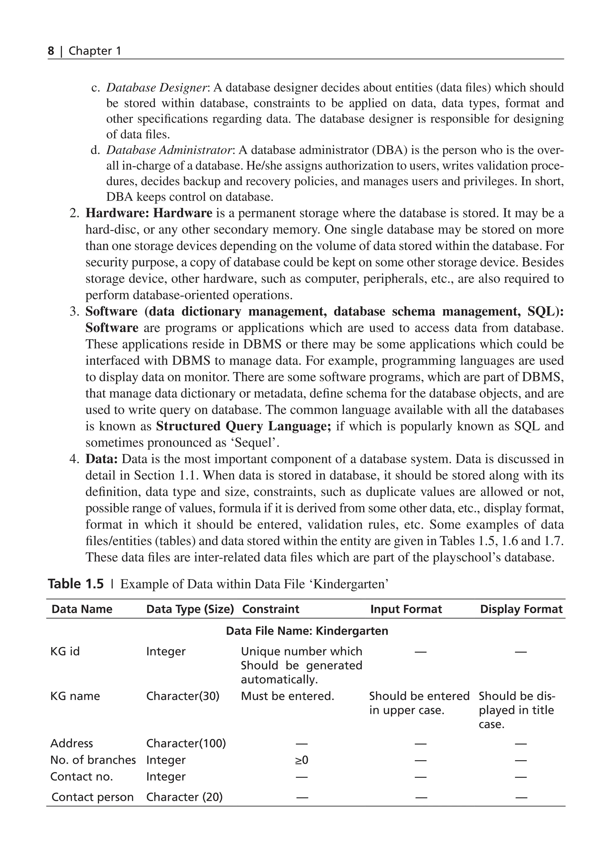 8 | Chapter 1
c. Database Designer: A database designer decides about entities (data files) which should
be stored within database, constraints to be applied on data, data types, format and
other specifications regarding data. The database designer is responsible for designing
of data files.
d. Database Administrator: A database administrator (DBA) is the person who is the over-
all in-charge of a database. He/she assigns authorization to users, writes validation proce-
dures, decides backup and recovery policies, and manages users and privileges. In short,
DBA keeps control on database.
2. Hardware: Hardware is a permanent storage where the database is stored. It may be a
hard-disc, or any other secondary memory. One single database may be stored on more
than one storage devices depending on the volume of data stored within the database. For
security purpose, a copy of database could be kept on some other storage device. Besides
storage device, other hardware, such as computer, peripherals, etc., are also required to
perform database-oriented operations.
3. Software (data dictionary management, database schema management, SQL):
Software are programs or applications which are used to access data from database.
These applications reside in DBMS or there may be some applications which could be
interfaced with DBMS to manage data. For example, programming languages are used
to display data on monitor. There are some software programs, which are part of DBMS,
that manage data dictionary or metadata, define schema for the database objects, and are
used to write query on database. The common language available with all the databases
is known as Structured Query Language; if which is popularly known as SQL and
sometimes pronounced as ‘Sequel’.
4. Data: Data is the most important component of a database system. Data is discussed in
detail in Section 1.1. When data is stored in database, it should be stored along with its
definition, data type and size, constraints, such as duplicate values are allowed or not,
possible range of values, formula if it is derived from some other data, etc., display format,
format in which it should be entered, validation rules, etc. Some examples of data
files/entities (tables) and data stored within the entity are given in Tables 1.5, 1.6 and 1.7.
These data files are inter-related data files which are part of the playschool’s database.
Table 1.5 | Example of Data within Data File ‘Kindergarten’
Data Name Data Type (Size) Constraint Input Format Display Format
Data File Name: Kindergarten
KG id Integer Unique number which
Should be generated
automatically.
— —
KG name Character(30) Must be entered. Should be entered
in upper case.
Should be dis-
played in title
case.
Address Character(100) — — —
No. of branches Integer ≥0 — —
Contact no. Integer — — —
Contact person Character (20) — — —
CH_1_Basics of Database_Final.indd 8 2/26/2014 3:36:05 PM
 