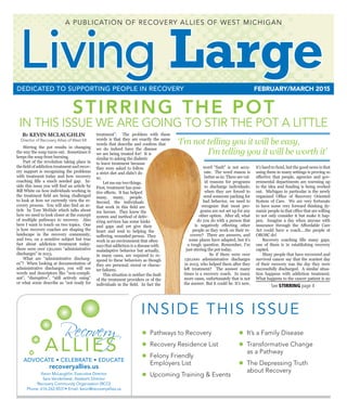 Living Large  n  FEBRUARY/MARCH 2015 1
Living LargeFEBRUARY/MARCH 2015DEDICATED TO SUPPORTING PEOPLE IN RECOVERY
Recovery
ALLIES
ADVOCATE • CELEBRATE • EDUCATE
A PUBLICATION OF RECOVERY ALLIES OF WEST MICHIGAN
recoveryallies.us
Kevin McLaughlin, Executive Director
Sara Vanderleest, Assistant Director
Recovery Community Organization (RCO)
Phone: 616-262-8531• Email: kevin@recoveryallies.us
STIRRING THE POT
IN THIS ISSUE WE ARE GOING TO STIR THE POT A LITTLE
By KEVIN MCLAUGHLIN
Director of Recovery Allies of West MI
	 Stirring the pot results in changing
the way the soup turns out. Sometimes it
keeps the soup from burning.
	 Part of the revolution taking place in
the field of addiction treatment and recov-
ery support is recognizing the problems
with treatment today and how recovery
coaching fills a much needed gap. In-
side this issue you will find an article by
Bill White on how individuals working in
the treatment field are being challenged
to look at how we currently view the re-
covery process. You will also find an ar-
ticle by Tom McHale which talks about
how we need to look closer at the concept
of multiple pathways to recovery. Also
here I want to touch on two topics. One
is how recovery coaches are shaping the
landscape in the recovery community,
and two, on a sensitive subject but true
fact about addiction treatment today:
there were over 130,000 “administrative
discharges” in 2013.
	 What are “administrative discharg-
es”? When looking at documentation of
administrative discharges, you will see
words and descriptors like “non-compli-
ant”, “disruptive”, “still actively using”
or what some describe as “not ready for
treatment”. The problem with these
words is that they are exactly the same
words that describe and confirm that
we do indeed have the disease
we are being treated for! It is
similar to asking the diabetic
to leave treatment because
they were asked to follow
a strict diet and didn’t do
so.
	 Let me say two things.
First, treatment has posi-
tive effects. It has helped
many, many, people.
Second, the individuals
that work in this field are
my heroes. They know the
system and method of deliv-
ering services has some kinks
and gaps and yet give their
heart and soul to helping the
suffering, wounded person. They
work in an environment that often
says that addiction is a disease with
maladaptive behavior but actually,
in many cases, are required to re-
spond to these behaviors as though
they are personal, moral or charac-
ter failures.
	 This situation is neither the fault
of the treatment providers or of the
individuals in the field. In fact the
word “fault” is not accu-
rate. The word reason is
better as in: There are val-
id reasons for programs
to discharge individuals;
when they are forced to
send someone packing for
bad behavior, we need to
recognize that most pro-
grams are not set up for any
other option. After all, what
do you do with a person that
is negatively effecting other
people as they work on their re-
covery? There are answers, and
some places have adapted, but it’s
a tough question. Remember, I’m
just stirring the pot today.
		 So if there were over
130,000 administrative discharges
in 2013, who helped them after they
left treatment? The answer many
times is a recovery coach. In many
more cases, unfortunately that is not
the answer. But it could be. It’s new,
it’s hard to fund, but the good news is that
using them in many settings is proving so
effective that people, agencies and gov-
ernmental departments are warming up
to the idea and funding is being worked
out. Michigan in particular is the newly
organized Office of Recovery Oriented
System of Care. We are very fortunate
to have some very forward thinking dy-
namic people in that office that are willing
to not only consider it but make it hap-
pen. Imagine a day when anyone with
insurance through the Affordable Care
Act could have a coach….the people at
OROSC do!
	 Recovery coaching fills many gaps,
one of them is in establishing recovery
capitol.
	 Many people that have recovered and
survived cancer say that the scariest day
of their recovery was the day they were
successfully discharged. A similar situa-
tion happens with addiction treatment.
What happens to the cancer patient is no
See STIRRING page 4
INSIDE THIS ISSUE
•  Pathways to Recovery
•  Recovery Residence List
•  Felony Friendly
Employers List
•  Upcoming Training & Events
•  It’s a Family Disease
•  Transformative Change
as a Pathway
•  The Depressing Truth
about Recovery
‘I’m not telling you it will be easy,
I’m telling you it will be worth it’
 