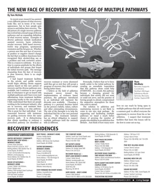 FEBRUARY/MARCH 2015  n Living Large2
RECOVERY RESIDENCES
RECOVERY RESIDENCES
UNITED METHODIST COMMUNITY
HEALTH FIRST STEP HOUSE –
WOMAN’S HOME
Contact: Rose Simmons
Phone: 616-452-3226 Ext. 3037
MailingAddress: 904 SheldonAve. SE
Grand Rapids, MI 49507
E-mail: rsimmons@umchousegr.org
Website: umchousegr.org
HomeAddress: 922 SheldonAve. SE
Grand Rapids, MI 49507
HOUSE OF BLESSINGS –
WOMAN’S HOME
Contact: Shellie Cole-Mickens
Phone: Update soon!
Address: 938 Humbolt Street Southeast
Grand Rapids, MI 49507
918 Hall Street Southeast
Grand Rapids, MI 49507
NEXT PHASE – WOMAN’S HOME
Contact: Freddy Martin
Phone: 616.450.0686
Address: 368 SenoraAve Southeast
Grand Rapids, MI 49508
SACRED BEGINNINGS –
WOMAN’S HOMES
Contact: Leslie Borrego
Phone: 616-890-8278
E-mail: leslieborrego@gmail.com
HomeAddress: 1165 Hermitage SE
Grand Rapids, MI 49506
1366 Elliott SE
Grand Rapids, MI 49507
Website: www.sbtp.org
STEP FORWARD RECOVERY HOMES
Address: GrandvilleArea
Contact: Jo Ringnalda
Phone: 616-662-0881
THE COMFORT HOME
Address: South East Grand Rapids area
Contact: Ron and Laurie DeBose
Phone: 616-459-1930
MY SISTER’S HOUSE
(WOMEN IN RECOVERY)
Address:761 Bridge Street NW
Phone: 616-235-0223
RECOVERY ROAD LLC –
MEN’S AND WOMEN’S HOMES
Contact: Shelly Demull
Website: recoveryroadllc.com
HomeAddress: 961Alpine NW
Grand Rapids, MI 49504
3036 Perry SW
Wyoming, MI 49519
HOPE HOUSE – MEN’S HOME
Contact: Matt Matlock
Phone: 616-915-4664 or 616-246-6369
MailingAddress: 1036Alexander SE
Grand Rapids, MI 49507
NEXT PHASE RECOVERY –
MEN’S HOME
Contact: Freddy Martin
Phone: 616-450-0686
Address: 1145Alexander SE
Grand Rapids, MI 49507
RECOVERY ROAD CHARITIES –
TWO HOUSES FOR MEN
Address:Alpine and Kentwood locations
Phone: 616-915-0594
FAITH CHARITY RECOVERY CENTER –
COUPLES HOME
Address: 2219 HortonAve SE
Grand Rapids, MI 49507
Contact: Dan or ZoeAnn
Phone: 616-247-4744 or 616-808-5106
TOUCHSTONE RECOVERY
Address: 138Travis St SE
Contact: Kevin O’Hare
Phone: 616-558-4958, Cell: 734-309-
3091
PINE REST JELLEMA HOUSE
Contact: Derrick Jackson
Phone: 616-222-6861
MailingAddress: 523 Lyon Street
Grand Rapids, MI 49508
BUILDING MEN FOR LIFE
Address: Ottawa County
Contact: JeffVantrees
Phone: 616-393-2188
GRAND RECOVERY
Address: PO Box 1060, Grand Rapids, MI
Contact: Sanford Cummings
Phone: 616-516-6537
	 In recent years research has painted
a very different picture of what recovery
looks like, not in terms of its visual
appearance, but in how people gain
access to and define their recovery. The
old picture of a single recovery pathway
hasevolvedintoabroadrangeofdiverse
pathways and an expanding definition
of what recovery means. Examples of
diverse pathways include medication
assisted recovery, harm reduction,
secular recovery, faith based recovery,
twelve step programs, spontaneous
remissionandthelistgoeson. Whether
a person sees this new face of recovery
as positive or negative doesn’t change
the fact that 23 million Americans have
recognized their alcohol/drug use as
a problem and took corrective action.
This is a reason to celebrate. It is also a
time to express gratitude for the efforts
of individuals and groups that forged
the initial recovery path. The message
emanating from the face of recovery
is clear however, there is no single
pathway.
	 I had hoped treatment facilities
in the private and public sectors
would begin offering clients support
options based on this new picture of
recovery and the diverse pathways now
available, but I continue to see a great
deal of reluctance to get on board with
multiple pathways and I have even read
affirmations from treatment facilities
expressing loyalty to the one pathway.
I fully understand that there are people
working in the treatment industry, who
are in recovery, and maintain their
recovery by using a 12 step pathway.
This is great for that individual. I am
concerned however with insistence
on guiding everyone down the same
recovery path. It is disheartening
that clients unwilling to embrace a
prescribed pathway are identified as
recovery resistant or worse dismissed
until they get so sick they will accept a
program of recovery they didn’t accept
during better times.
	 I believe as the field of addiction
treatment moves toward the
implementation of evidence based
practices, the pathways introduced
to an individual will represent the
diversity now available. Choosing a
pathway is a personal decision based
on the person’s beliefs, values, culture
and other extenuating circumstances.
The role of the therapist is to help the
individual find his or her own personal
pathway. The treatment industry
has an ethical obligation to support
multiple pathways until the research
tells us different.
	 Personally, I believe that we’ve been
totally unfair to the initial pathway by
creating an unrealistic expectation
that this pathway alone could help
EVERYONE. As a result, this pathway
became a dumping ground for
individuals that society did not want
or could not serve, and the practice of
forcing people to attend, compromised
the supportive atmosphere for those
who want to attend.
	 The solution to addiction and
maintaining recovery is not likely to
come in one nice neat package. By
supporting and facilitating multiple
pathways we stand a much better
chance of growing the number of
peoplewhostabilizeinanaddictionfree
lifestyle. Just think of how many more
lives we can reach by being open to
multiple pathways that all work toward
a common goal: to afford everyone the
opportunity to recover from his or her
addiction. I suspect that treatment
facilities that learn this lesson will be
the first to come out on top.
THE NEW FACE OF RECOVERY AND THE AGE OF MULTIPLE PATHWAYS
By Tom McHale
Tom
McHale
Recovery Supports
Coordinator,
Northern Michigan
Substance Abuse
Services, Recovery
Center, Gaylord MI
 