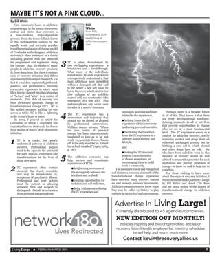 Living Large  n  FEBRUARY/MARCH 2015 3
	 One commonly hears in addiction
treatment and in the rooms of recovery
mutual aid circles that recovery is
a time-involved, stage-dependent
process.  From the iconic Jellinek Curve
of the mid-twentieth century to the
equally iconic and currently popular
transtheoretical stages of change model
of Prochaska and colleagues, addiction
recovery is often portrayed as a slowly
unfolding process with the potential
for progression and regression along
the journey.  And the stories of many
people in addiction recovery precisely
fitthesedepictions. Butthereisanother
style of recovery initiation that differs
significantly from staged change (SC) in
that it is sudden, unplanned, profound,
positive, and permanent--a recovery
conversion experience in which one’s
life is forever cleaved into the categories
of “before” and “after” in a matter of
moments.  This style of recovery has
been christened quantum change or
transformational change (TC).  SC is
like spilled molasses inching its way
across a table; TC is like a lightning
strike to one’s brain or heart.
	 In 2004, I penned an article for
Counselor in which I suggested five
important lessons that could be drawn
from studies of this TC style of recovery
initiation. 
TC is a viable, but poorly
understood pathway of addiction
recovery. Professional helpers
need to be open to the potential
for such sudden, conversion-like
transformations in the lives of
those they serve.
TC experiences often contain
elements that closely resemble,
and may be misperceived as,
symptoms of psychiatric illness. 
Professional and peer helpers
must be patient in allowing
sufficient time and support to
distinguish clinical deterioration
from personal metamorphosis.   
TC is often characterized by
two overlapping experiences:  a
breakdown and a breakthrough. 
What many of the individuals
transformed by such experiences
retrospectively understand is that
their addictions were imbedded
within a damaged self that had
to die before a new self could be
born. Recoveryisbothdestructive
(the collapse of an indelibly
stained self) and constructive (the
emergence of a new self).  This
metamorphosis can occur over
decades or a span of moments.
The TC experience has a
momentum and trajectory that
should not be altered or aborted
by professional intervention. 
William James advises, “When
the new centre of personal
energy has been subconsciously
incubated so long as to be just
ready to open into flower, ‘hands
off’ is the only word for us, it must
burst forth unaided!” (1902/1985,
p. 187).
The addiction counselor can
help nurture and consolidate
experiences of TC by:
n heightening awareness of
the incongruity between the
idealized and real self,
n creating opportunities for
isolation and self-reflection,
n being with a person during
the TC experience and
assuaging anxieties and fears
related to the experience,
n helping frame the TC
experience within a recovery-
anchoring personal narrative,  
n facilitating the transition
from the TC experience to a
sobriety-based identity and
lifestyle,
and 
n linking the TC-touched
persons to a community
of shared experience, or
encouraging them to build
such a community.
	 Themessianicvisionandevangelical
zeal that are a common aftermath of the
transformational change experience
have spawned many recovery mutual
aid and recovery advocacy movements.  
Addiction counselors never know when
they may be called by history to play
midwifeinthebirthofsuchmovements. 
	 Perhaps there is a broader lesson
in all of this. That lesson is that there
are brief developmental windows--
defining moments--in all of our lives
that provide opportunities to change
who we are at a most fundamental
level.  The TC experience serves as a
catalyst for addiction recovery, not by
removing alcohol and drugs from an
otherwise unchanged person, but by
birthing a new self in which alcohol
and other drugs have no role.  We
who have been called to work in this
ministry of recovery would be well
advised to respect the potential for such
mysterious and positive processes of
change--in those we seek to help and in
ourselves.
	 For those wishing to learn more
about this style of recovery initiation, I
recommend the book Quantum Change
by Bill Miller and Janet C’de Baca
and my 2004 review of the history of
transformational change in addiction
recovery.
MAYBE IT’S NOT A PINK CLOUD...
By Bill White
Advertise In Living Large!
Currently distributed to 45 agencies/companies.
NEW EDITION OUT MONTHLY!
Includes inspiring and thought provoking articles on
recovery, felon friendly employer list, meeting schedules
for self help and much, much more!
Contact kevin@recoveryallies.us
Bill
White
From Bill’s
November 6, 2014
weekly blog at
willliamwhitepapers.
com
1
3
2
4
5
 