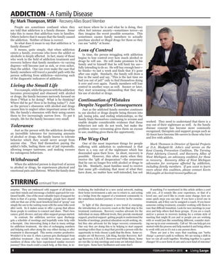 FEBRUARY/MARCH 2015  n Living Large4
	 People are sometimes confused when they
are told that addiction is a family disease. Some
take this to mean that addiction runs in families.
Others believe that it means that the family caused
the addiction. Neither of these is correct.
	 So what does it mean to say that addiction is “a
family disease?”
	 It means, quite simply, that when addiction
enters a family, everyone who loves the addict or
alcoholic is deeply affected. In fact, many of those
who work in the field of addiction treatment and
recovery believe that family members—to varying
degrees—will become just as sick, or even sicker,
than the addict. One can even make the case that
family members will travel a parallel path with the
person suffering from addiction—mirroring each
of the diagnostic indicators of addiction.
Living the Small Life
	 Forexample,whilethepersonwiththeaddiction
becomes preoccupied and obsessed with alcohol
or drugs, the family becomes narrowly focused on
them (“What is he doing? What is he thinking?
Where did he go? How is he feeling today?”) Just
as the person’s obsession with alcohol and drugs
causes him to neglect other important areas of his
life, the family’s obsession with their using causes
them to live increasingly narrow lives. To put it
simply, life for the family becomes very small.
Tolerance
	 Just as the person with the addiction develops
an incredible tolerance for increasing amounts
of alcohol or drugs, the family learns to tolerate
behavior which they would never accept from
anyone else. They find themselves paying the
addict’s bills, bailing them out of jail repeatedly,
allowing temper tantrums, and making excuses
for outrageous behaviors.
Withdrawal
	 When the addicted person is deprived of access
to alcohol or drugs, he experiences physical and
emotional pain and distress. When the family does
not know where he is and what he is doing, they
often feel intense anxiety—sometimes terror—as
they imagine the worst possible scenarios. This
sometimes causes family members to actually
purchase alcohol or illegal drugs for them so they
can use “safely” at home.
Loss of Control
	 In time, the person struggling with addiction
begins to lose control over how much alcohol or
drugs he will use. He will make promises to his
family and to himself that he will limit his use—
fully intending to do so. He will buy enough beer—
he thinks—to last a week and finds that it’s gone
after one night. Similarly, the family will draw a
line in the sand and say, “This is the last time we
bail you out of jail!” only to find themselves doing
it over and over again. Family members will lose
control in another ways as well. Sooner or later,
they start screaming—demanding that they stop
his use of alcohol or drugs.
Continuation of Mistakes
Despite Negative Consequences
	 Just as the addicted family member continues
to use alcohol or drugs despite being thrown into
jail, losing jobs, and ending relationships, so the
family finds themselves continuing to scream and
enable despite considerable evidence that these
behaviors not only do not work, but make the
problem worse—screaming gives them an excuse
to use; enabling gives them the opportunity.
The Way Out
	 One of the most important things for people
suffering with addiction to understand is that
there is a way out of the nightmare which has
descended upon their lives. In short, recovery is
possible. However, this often starts when they
receive the “gift of desperation”—the awareness
that he can no longer live with alcohol or drugs in
his life. Similarly, most families need to receive
that same gift—realizing that most of what they
have done, no matter how well-intended, has not
worked. They need to understand that there is a
way out of their nightmare as well. As the family
disease concept has become more commonly
recognized, therapists and support groups such as
Al-Anon have become life-savers to those who love
and live with addicts.
	 Mark Thomson is Director of Special Projects
at D.A. Blodgett-St. John’s and serves on the
Kent County Prevention Coalition, The Turning
Point Advisory Council, and Recovery Allies of
West Michigan, an advocacy coalition for those
in recovery. Recovery Allies of West Michigan
advocates for everyone affected by addiction,
including family members. If you want to learn
more about this coalition, please contact Kevin
McLauglin at kevin@recoveryallies.us
surprise. They are embraced with support of all kinds to
ease their minds and encourage a holistic approach for con-
tinued health. One of the most valuable types of support for
them is that of a group. Interestingly, people have shared
with me that one of the most beneficial kind of “group” was
simply the one in the waiting room with the same folks week
after week. So it makes sense to offer a group that allows
those people to continue to connect and share. That’s how
cancer, grief, divorce, and any other support groups started.
	 In contrast, the addiction survivor upon discharge
gets a schedule of meetings and hopefully some help with
a therapist. One interesting thing is that in many settings
for addiction treatment, the idea of exchanging numbers
and helping each other along the way either during or after
treatment is discouraged. This seems counter productive.
Wouldn’t it be nice if, when a person gets discharged from
addiction treatment , they would have those names and
numbers of those who have experienced similar recovery
journey? How much could a coach help, at this time, in in-
troducing the individual to a new social network, making
their home environment a safe one to return to, and acting
as a bridge from the support of a treatment community to
the sometimes isolated journey of recovery in the commu-
nity?
	 In light of this discrepancy a new trend is emerging;
the introduction of a recovery coach as the final step in the
treatment continuum. Recovery coaches advocate for the
individual on many different levels, they provide emotional
support, practical support- getting people to understand the
benefits of meetings, practical education on job seeking, etc.
but they also advocate for the larger recovery community.
One way they are doing this is by helping to start support
meetings (other than 12 step) that provide a person with the
opportunity to truly choose a path that fits them. Some ex-
amples are All Recovery, Life Ring, Secular Recovery, Ref-
uge Recovery, S.M.A.R.T. Recovery and White Bison. Some
are run like 12 step meetings and some are informal discus-
sion types. Some have facilitators and some don’t.
	 If anything I’ve mentioned in this article strikes a cord
with you….if it sounds like your experience, or that of a
loved one, and you’d like to create some change, here are
some quick steps you can take. If you have a loved one in
treatment, ask if they can be assigned a coach. If you know
someone exiting treatment, consider working with them to
ease that difficult transition. Look for new meetings in your
area and help others find these groups. If you are a coach
and/or a person in recovery looking for a certain style of
meeting that might fit you and or people you are working
with or would just like something different, consider start-
ing one up in your community. Call us! We can help get you
started with the process and help market it and bring others
to work with you so it’s not a one person show.
	 These are just a few ways that coaching can “turbo
charge’ a person’s path to wellness. We are seeing a shift in
how we can all work together. Working together is a game
changer! It’s a new form of care and a new kind of outcome!
STIRRINGcontinued from cover
ADDICTION -A Family Disease
By: Mark Thompson, MSW - RecoveryAllies Board Member
 