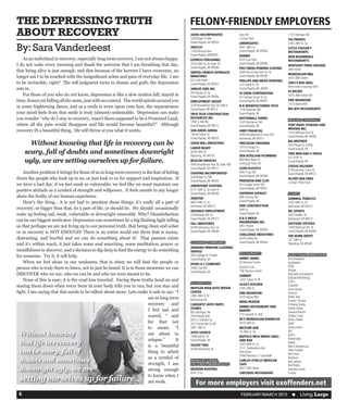 FEBRUARY/MARCH 2015  n Living Large6
	 As an individual in recovery, especially long term recovery, I am not always happy.
I do not wake every morning and thank the universe that I am breathing that day,
that being alive is just enough, and that because of the horrors I have overcome, no
longer am I to be touched with the insignificant aches and pain of everyday life. I am
to be invincible, right? The self judgment turns to shame and guilt; the depression
sets in.
	 For those of you who do not know, depression is like a slow motion fall, stayed in
time, frozen yet falling all the same, just with no control. The world spirals around you
in some frightening dance, and as a smile is worn upon your face, the separateness
your mind feels from that smile is truly (almost) unbearable. Depression can make
you wonder “why do I stay in recovery, wasn’t there supposed to be a Promised Land,
where all the pain would disappear and life would become beautiful?” Although
recovery IS a beautiful thing, life will throw at you what it wants.
	 Another problem it brings for those of us in long-term recovery is the fear of letting
down the people who look up to us, or just look to us for support and inspiration. If
we have a bad day, if we feel weak or vulnerable, we feel like we must maintain our
positive attitude as a symbol of strength and willpower. It feels unsafe to any longer
share the frailty of our human experience.
	 Here’s the thing… it is not bad to question these things, it’s really all a part of
recovery, or bigger than that, its a part of life, or should be. We should occasionally
wake up feeling sad, weak, vulnerable or downright miserable. Why? Dissatisfaction
can be our biggest motivator. Depression can sometimes be a big flashing light telling
us that perhaps we are not living up to our personal truth, that being clean and sober
or in recovery is NOT ENOUGH! There is an entire world out there that is messy,
distracting, and hurtful and we can do something about it! That passion exists
and it’s within reach, it just takes some soul searching, some meditation, prayer or
mindfulness to discover, and a decision to dig deep to find the energy to do something
for someone. Try it; it will help.
	 When we feel alone in our weakness, that is when we will find the people or
person who is truly there to listen, not to just be heard. It is in those moments we can
DISCOVER who we are, who we can be and who we were meant to be.
	 None of this is easy; it is the road less traveled. Facing these truths head on and
staring them down when every bone in your body tells you to run, but you stay and
fight. I am saying that this needs to be talked about more. Lets make it safe to say: “I
am in long term
recovery and
I feel sad and
scared, “ and
for that not
to mean: “I
am about to
relapse.” It
is a beautiful
thing to admit
as a symbol of
strength, I am
strong enough
to know when I
am weak.
THE DEPRESSINGTRUTH
ABOUT RECOVERY
By:SaraVanderleest
FELONY-FRIENDLY EMPLOYERS
AXIOS INCORPORATED
528 Bridge St NW
Grand Rapids, MI 49504
ADECCO
1140 MonroeAve
Grand Rapids, MI49505
EXPRESS PERSONNEL
2330 44th St, Se Suite 1A
Grand Rapids, MI 49508
UNITED CHURCH OUTREACH
MINISTRIES
631 Hall Street
Grand Rapids, MI 49503
JUBILEE JOBS INC.
935 Baxter St. Se
Grand Rapids, MI 49506
EMPLOYMENT GROUP
3230 BroadmoorAve. Se SuiteA
Grand Rapid, MI 49512
TROY TECH CONSTRUCTION
RESOURCES INC.
1000 3 mile Rd.
Grand Rapids, MI 49512
VAN ANDEL ARENA
130W Fulton St,
Grand Rapids, MI 49503
GOOD WILL INDUSTRIES
LABOR READY
2438 28th SE
Wyoming, MI 49519
BEACON SERVICES
4595 BroadmoorAve, SE Suite 180
Grand Rapids, MI 49512
STAFFING INCORPORATED
528 Bridge St. NW
Grand Rapids, MI 49504
AMERITEMP STAFFING
6151 28th St. Se Suite 9
Grand Rapids, MI 49546
AEROTEK
4665 44th St. Se
Kentwood, MI 49512
ADVANCE EMPLOYMENT
3160 Breton Rd. Se
Grand Rapids, MI 49512
GILL INDUSTRIES
4328 KalamazooAve. Se
Grand Rapids, MI 49508
CLEANING COMPANIES
AWWARD WINDOW CLEANING
SERVICE
3552 Rodger B. Chafee
Grand Rapids, MI
BYERS D C COMPANY
5946 Clay SW
Grand Rapids, MI
AUTOMOTIVE
MUFFLER MAN AUTO REPAIR
CENTER
3300 28th St SE
Kentwood, MI
CARQUEST AUTO PARTS
STORES
801 Michigan Ne
3554Alpine NW
6015 S. Division Se
2417 Northville Dr. NE
5007 28th St
AUTO SOURCE
1408 Hall St. SE
Grand Rapids, MI
TALENT TREE
4328 Kalamazoo SE
MANUFACTURING,
FACTORIES, WAREHOUSES
MODERN ROOFING
4741 21st
Dorr, MI
Contact Paul
AMERISUITES
5401 28th Ct.
Grand Rapids, MI 49546
RANIER
4701 East Paris
Grand Rapids, MI 49546
PRO FINISH POWDER COATING
1000 Ken-O-Sha Ind’l Dr. Se
Grand Rapids, MI 49508
PHILLIPS AND MEAD PAINTING
215 Sweet St. SE
Grand Rapids, MI, 49505
VI-CHEM CORPORATION
55 Cottage Grove St. Se
Grand Rapids, MI 49507
N-K MANUFACTURING TECH
1134 Freeman SW
Grand Rapids, MI
BUTTERBALL FARMS
1435 Buchanan SW
Grand Rapids, MI
AIMS FINANCIAL
4595 Broadmoore E Suite 297
Kentwood, MI 49512
PRECISION FINISHING
1010 Chicago Dr.
Grand Rapids, MI
DEN KETELAAR PLUMBING
883West River Dr.
Comstock Park, MI
LEON PLASTICS
4901 Clay SW
Grand Rapids, MI 49548
PRIDGEON AND CLAY
50 Cottage Grove SW
Grand Rapids, MI 49507
SUPERIOR ASPHALT
699 Century SW
Grand Rapids, MI
ERIE CONSTRUCTION
44th St
Grand Rapids, MI
B & G MOLD
ENGINEERING INC.
2851 Prairie
Grand Rapids, MI 49509
CHALLENGE INDUSTRIES
3079 3 Mile Rd
Grand Rapids, MI 49544
RESTAURANTS
JIMMY JOHNS
63 Monroe Center
Quizno’s Sub
146 Monroe Center
SUBWAY
1202 Fulton St.W
OLGA’S KITCHEN
3195 28th St
FIRE MOUNTAIN
3725Alpine NW
WING HEAVEN
ARNIES RESTAURANT AND
BAKERY
710 Leonard St. NW
BS’S MONGOLIAN BARBECUE
2619 28th St.
BELTLINE BAR
16 28th St. Se
BUFFALO WILD WINGS GRILL
AND BAR
2035 28th St. Se
2121 CelebrationsAve
Bob Evans
3766 Potomac Cr. Grandville
CARLOS O’KELLY MEXICAN
CAFÉ
4977 28th Street
CHECKERS RESTAURANT
1131 Michigan NE
TGI FRIDAYS
3345 28th St. Se
LITTLE CAESAR’S
RESTAURANTS
NEW BEGINNINGS
RESTAURANT’S
KENTUCKY FRIED CHICKEN
28th Street
MONGOLIAN BBQ
2619 28th Street
CHILI’S BAR GRILL
River town Crossings Mall
E3 BISTRO
3075 28th Street SW
FIRE MOUNTAIN
3725Alpine NW
BIG BOY RESTAURANTS
MOVING COMPANIES
FORT KNOX STORAGE AND
MOVING INC.
1514 JeffersonAve SE
Grand Rapids, MI 49506
BIG BROTHER
3470 Roger B. Chaffe
Grand Rapids, MI
TWO MEN AND A TRUCK
912 47th St
Grand Rapids, MI
STATUS DELIVERY
4156 Danvers Court SE
Grand Rapids, MI 49512
ALLIED VAN LINES
Contact: Philo Frost
STORES
ADMIRAL TOBACCO
2333 44th St. SE
Kentwood, MI 49512
MC SPORTS
3070 Shaffer SE
Kentwood, MI 49512
EASTSIDE TATTOOS
1409 Robinson Rd. SE
Grand Rapids, MI 49506
THE HOME DEPOT
257 54th ST
Wyoming, MI 49548
ADDITIONAL EMPLOYERS
Ace Hardware
Applebee’s
AT&T
Alstate
Bed bath and beyond
BuffaloWildWings
Chili’s
Chipotle
Dairy Queen
Denny’s
DollarTree
Dunkin’ Donuts
Embassy Suites
Family Dollar
General Electric
Golden Coral
Hilton Hotels
IHOP
Jimmy Johns
KFC
Kohl’s
McDonalds
Meijer
Men’sWarehouse
Olive Garden
Pet Smart
Radisson
Red Lobster
Red Robin
SalvationArmy
U-Haul
Without knowing
that life in recovery
can be scary, full of
doubts and sometimes
downright ugly, we are
setting ourselves up for failure.
	 Without knowing that life in recovery can be
scary, full of doubts and sometimes downright
ugly, we are setting ourselves up for failure.
For more employers visit exoffenders.net
 