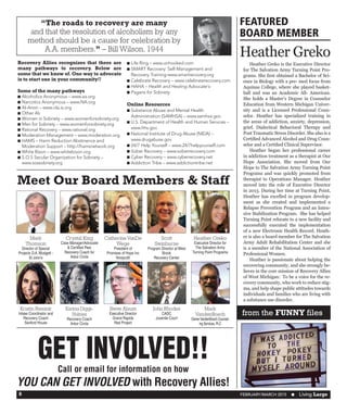 FEBRUARY/MARCH 2015  n Living Large8
“The roads to recovery are many
and that the resolution of alcoholism by any
method should be a cause for celebration by
A.A. members.” – Bill Wilson, 1944
Recovery Allies recognizes that there are
many pathways to recovery. Below are
some that we know of.One way to advocate
is to start one in your community!!
Some of the many pathways
n	Alcoholics Anonymous – www.aa.org
n	Narcotics Anonymous – www.NA.org
n	Al-Anon – www.ola.is.org
n	Other A’s
n	Women in Sobriety – www.womenforsobriety.org
n	Men for Sobriety – www.womenforsobriety.org
n	Rational Recovery – www.rational.org
n	Moderation Management – www.moderation.org
n	HAMS – Harm Reduction Abstinence and
Moderation Support – http://hamsnetwork.org
n	White Bison – www.whitebison.org
n	S.O.S Secular Organization for Sobriety –
www.sossobriety.org
n	Life Ring – www.unhooked.com
n	SMART Recovery: Self-Management and
Recovery Training-www.smartrecovery.org
n	Celebrate Recovery – www.celebraterecovery.com
n	HAHA – Health and Healing Advocate's
n	Pagans for Sobriety
Online Resources
n	Substance Abuse and Mental Health
Administration (SAMHSA) – www.samhsa.gov
n	U.S. Department of Health and Human Services –
www.hhs.gov
n	National Institute of Drug Abuse (NIDA) –
www.drugabuse.gov
n	24/7 Help Yourself – www.24/7helpyourself.com
n	Sober Recovery – www.soberrecovery.com
n	Cyber Recovery – www.cyberrecovery.net
n	Addiction Tribe – www.addictiontribe.net
FEATURED
BOARD MEMBER
Heather Greko
Meet Our Board Members & Staff
Mark
Thomson
Director of Special
Projects D.A. Blodgett -
St John’s
Crystal King
Case Manager/Advocate
& Certified Peer
Recovery Coach for
Arbor Circle
Catherine VanDe
Wege
President of
Promises of Hope Inc
Nonprofit
Scott
Swinburne
Program Director at West
Brook
Recovery Center
Heather Greko
Executive Director for
The Salvation Army
Turning Point Programs
Mark
VandenBosch
OwnerVandenBosch Counsel-
ing Services, PLC
Kristin Reinink
Intake Coordinator and
Recovery Coach
Sanford House
Karima Diggs-
Holmes
Recovery Coach
Arbor Circle
Steve Alsum
Executive Director
Grand Rapids
Red Project
John Rhodes
CADC
Juvenile Court
Call or email for information on how
YOU CAN GET INVOLVED with Recovery Allies!
GET INVOLVED!!
	 Heather Greko is the Executive Director
for The Salvation Army Turning Point Pro-
grams. She first obtained a Bachelor of Sci-
ence in Biology with a pre- med focus from
Aquinas College, where she played basket-
ball and was an Academic All- American.
She holds a Master’s Degree in Counselor
Education from Western Michigan Univer-
sity and is a Licensed Professional Coun-
selor. Heather has specialized training in
the areas of addiction, anxiety, depression,
grief, Dialectical Behavioral Therapy and
Post Traumatic Stress Disorder. She also is a
Certified Advanced Alcohol and Drug Coun-
selor and a Certified Clinical Supervisor.
	 Heather began her professional career
in addiction treatment as a therapist at Our
Hope Association. She moved from Our
Hope to The Salvation Army Turning Point
Programs and was quickly promoted from
therapist to Operations Manager. Heather
moved into the role of Executive Director
in 2013. During her time at Turning Point,
Heather has excelled in program develop-
ment as she created and implemented a
Relapse Prevention Program and an Inten-
sive Stabilization Program.  She has helped
Turning Point relocate to a new facility and
successfully executed the implementation
of a new Electronic Health Record. Heath-
er is also a board member for The Salvation
Army Adult Rehabilitation Center and she
is a member of the National Association of
Professional Women.
	 Heather is passionate about helping the
recovering community, and she strongly be-
lieves in the core mission of Recovery Allies
of West Michigan:  To be a voice for the re-
covery community, who work to reduce stig-
ma, and help shape public attitudes towards
individuals and families who are living with
a substance use disorder. 
from the FUNNY files
 
