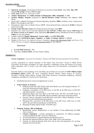Page 1 of 3
QUALIFICATIONS
Professional
 Chartered Accountant. The Institute of Chartered Accountants ofIndia (ICAI), New Delhi. May 1995.
Cleared both groups of Final in First attempt.
 LL.B. (Law) from C.C.S. University in 1997.
 Aviation Management from Indian Institute of Management (IIM) Ahmedabad in 2008.
 NextGen Manager Program conducted by Harvard Business School Publishing with Employer GMR
Group.
 Successfully completed International Financial Reporting Standards (IFRS) certificate course conducted by
ICAI in First attempt in June’2011.
 Participated in Basic Lab on Human Process (BLHP - Personal Growth Lab) conducted by ISABS at National
Winter Event 2008.
 Foreign Trade Refresher Course from Indian Institute of Foreign Trade (IIFT)
 Selected to be a part of Core Team that implemented ERP SAP R/3 in DIAL, Delhi Airport, GMR Group with
PS (Project System) & FI modules. Earlier implemented ERP (BaaN) Finance, Distribution & Service modules at
Godrej as core team member.
 Certified auditor for Quality Management System Audits as per ISO 9001:2000.
 Member of the ASSOCHAM Expert Committee on “India: A Common Market” in 2005-06.
 Member of the Service Tax Regional Advisory Committee (Service Tax Department Delhi) and Service Tax
Public Grievance Committee (Service Tax Department Delhi) in Year 2005-06.
Educational
 B. Com Delhi University, 1991.
 Schooling –Central School, Air Force Station, Hindan.
EXPERIENCE
Current Assignment - Associate Vice President - Finance with Delhi International Airport (P) Ltd (DIAL)
Actively participated in smooth transition of IGI Airport from AAI (Govt. Sector) to Public Private
Consortium. Successfully streamlined Air Cargo operations, established systems and Finance & Accounts
(F&A) department with 35 member team after taking charge from AAI subsequent to privatization of IGI
Airport.
Presently leading a team including 3 CAs and taking care of Finance & Accounts for USD 3 Billion Airport
Development project (APD), 230 Acres Commercial Property District, Project Finance & Treasury,
Insurance, Customs, Project Imports, Foreign Trade Policy incentives, Contractual Compliances, Statutory
Compliances and Effective Contracts & Tax Structuring.
 Established team from scratch and implemented systems.
 Project Finance & Treasury
 Refinanced ECB with USD 289 Mn SGX listed Bonds issue with elongated maturity of 7
years from International Capital Markets,
 Completed securitization of Rs.2000 Crores in Feb’2012 & Rs.1400 Crores in Mar’2013
with Indian Lenders’ Consortium.
 Refinanced Rupee term loan (RTL) of Rs.3650 Crores with RTL of Rs.3050 Crores &
ECB of USD 100.12 Mn under RBI Takeout guidelines with longer repayment periods.
 Executed Takeout Agreement for Rs.800 Crores under IIFCL Takeout Guidelines to lower
interest rates and extended repayment maturity.
 Managing RTL consortium of Rs.3050 Crores & Rs.1209 Crores, ECB Loan of USD
100.12 Mn and USD Secured Bonds of USD 289 Mn.
 Managing Working Capital Facility of Rs.449 Crores.
 Planning, Strategy, MIS & Budgeting
 Spearheaded contract administration as core member of team administering Rs.10,000
Crores contracts.
 Contract Negotiation - Actively participated in negotiations for different packages
costing individually Rs.300+ Crores for APD project.
 Actively participated in capital budgeting and allocation process.
 Developed & maintained MIS for Capex of Rs.12000 Crores and operations.
 Carrying out financial planning from short term & long term perspective for ensuring
adequate Cash & Fund flow.
 
