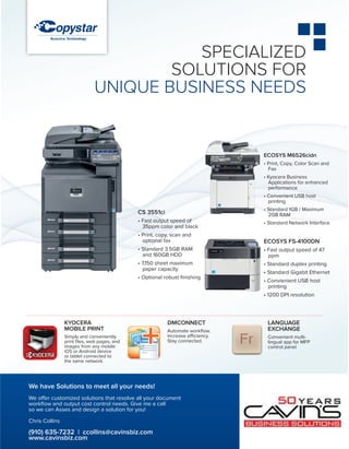KYOCERA
Mobile Print
Simply and conveniently
print files, web pages, and
images from any mobile
iOS or Android device
or tablet connected to
the same network.
DMConnect
Automate workflow.
Increase efficiency.
Stay connected.
Language
Exchange
Convenient multi-
lingual app for MFP
control panel
ECOSYS M6526cidn
• Print, Copy, Color Scan and
Fax
• Kyocera Business
Applications for enhanced
performance
• Convenient USB host
printing
• Standard 1GB / Maximum
2GB RAM
• Standard Network Interface
ECOSYS FS-4100DN
• Fast output speed of 47
ppm
• Standard duplex printing
• Standard Gigabit Ethernet
• Convienient USB host
printing
• 1200 DPI resolution
SPECIALIZED
SOLUTIONS FOR
UNIQUE BUSINESS NEEDS
CS 3551ci
• Fast output speed of
35ppm color and black
• Print, copy, scan and
optional fax
• Standard 3.5GB RAM
and 160GB HDD
• 7,150 sheet maximum
paper capacity
• Optional robust finishing
We have Solutions to meet all your needs!
We offer customized solutions that resolve all your document
workflow and output cost control needs. Give me a call
so we can Asses and design a solution for you!
Chris Collins
(910) 635-7232 | ccollins@cavinsbiz.com
www.cavinsbiz.com
 
