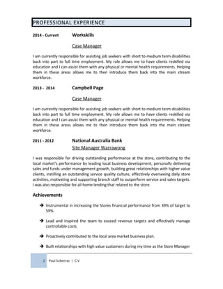PROFESSIONAL EXPERIENCE
2014 - Current Workskills
Case Manager
I am currently responsible for assisting job seekers with short to medium term disabilities
back into part to full time employment. My role allows me to have clients reskilled via
education and I can assist them with any physical or mental health requirements. Helping
them in these areas allows me to then introduce them back into the main stream
workforce.
2013 - 2014 Campbell Page
Case Manager
I am currently responsible for assisting job seekers with short to medium term disabilities
back into part to full time employment. My role allows me to have clients reskilled via
education and I can assist them with any physical or mental health requirements. Helping
them in these areas allows me to then introduce them back into the main stream
workforce.
2011 - 2012 National Australia Bank
Site Manager Warrawong
I was responsible for driving outstanding performance at the store, contributing to the
local market’s performance by leading local business development, personally delivering
sales and funds under management growth, building great relationships with higher value
clients, instilling an outstanding service quality culture, effectively overseeing daily store
activities, motivating and supporting branch staff to outperform service and sales targets.
I was also responsible for all home lending that related to the store.
Achievements
 Instrumental in increasing the Stores financial performance from 39% of target to
59%.
 Lead and inspired the team to exceed revenue targets and effectively manage
controllable costs
 Proactively contributed to the local area market business plan.
 Built relationships with high value customers during my time as the Store Manager
2 Paul Sciberras | C.V
 