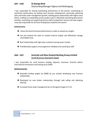 2007 – 2008 St George Bank
Site/Lending Manager Figtree and Wollongong
I was responsible for driving outstanding performance at the branch, contributing to
catchment performance by leading local business development, personally delivering
sales and funds under management growth, building great relationships with higher value
clients, instilling an outstanding service quality culture, effectively overseeing daily branch
activities, motivating and supporting branch staff to outperform service and sales targets.
I was also responsible for all home lending that related to the branch.
Achievements
 I drove the branch financial performance in order to exceed our targets.
 Led and inspired the team to exceed revenue targets and effectively manage
controllable costs
 Built relationships with high value customers during seven months
 Provided daily support, encouragement, feedback and coaching to staff
2006 – 2007 Australia and New Zealand Banking Group Limited
Small Business Specialist Dapto
I was responsible for small business lending, deposits, insurance, financial advice,
international transactions and leasing up to $100K.
Achievements
 Exceeded lending targets by $200K by pro actively developing new business
relationships
 Developed six new broker relationships through cold calling and obtaining
referrals
 Increased funds under management by 11.4% against target of 7.1%
4 Paul Sciberras | C.V
 