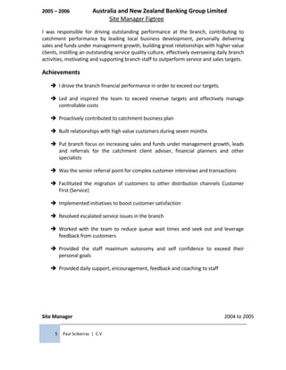 2005 – 2006 Australia and New Zealand Banking Group Limited
Site Manager Figtree
I was responsible for driving outstanding performance at the branch, contributing to
catchment performance by leading local business development, personally delivering
sales and funds under management growth, building great relationships with higher value
clients, instilling an outstanding service quality culture, effectively overseeing daily branch
activities, motivating and supporting branch staff to outperform service and sales targets.
Achievements
 I drove the branch financial performance in order to exceed our targets.
 Led and inspired the team to exceed revenue targets and effectively manage
controllable costs
 Proactively contributed to catchment business plan
 Built relationships with high value customers during seven months
 Put branch focus on increasing sales and funds under management growth, leads
and referrals for the catchment client adviser, financial planners and other
specialists
 Was the senior referral point for complex customer interviews and transactions
 Facilitated the migration of customers to other distribution channels Customer
First (Service)
 Implemented initiatives to boost customer satisfaction
 Resolved escalated service issues in the branch
 Worked with the team to reduce queue wait times and seek out and leverage
feedback from customers
 Provided the staff maximum autonomy and self confidence to exceed their
personal goals
 Provided daily support, encouragement, feedback and coaching to staff
Site Manager 2004 to 2005
5 Paul Sciberras | C.V
 