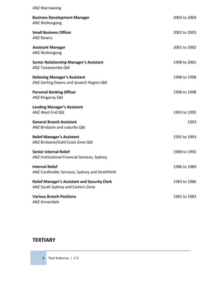 ANZ Warrawong
Business Development Manager
ANZ Wollongong
2003 to 2004
Small Business Officer
ANZ Nowra
2002 to 2003
Assistant Manager
ANZ Wollongong
2001 to 2002
Senior Relationship Manager’s Assistant
ANZ Toowoomba Qld
1998 to 2001
Relieving Manager’s Assistant
ANZ Darling Downs and Ipswich Region Qld
1998 to 1998
Personal Banking Officer
ANZ Kingaroy Qld
1996 to 1998
Lending Manager’s Assistant
ANZ West End Qld 1993 to 1995
General Branch Assistant
ANZ Brisbane and suburbs Qld
1993
Relief Manager’s Assistant
ANZ Brisbane/Gold Coast Zone Qld
1992 to 1993
Senior Internal Relief
ANZ Institutional Financial Services, Sydney
1989 to 1992
Internal Relief
ANZ Cardholder Services, Sydney and Strathfield
1986 to 1989
Relief Manager’s Assistant and Security Clerk
ANZ South Sydney and Eastern Zone
1983 to 1986
Various Branch Positions
ANZ Annandale
1981 to 1983
TERTIARY
6 Paul Sciberras | C.V
 