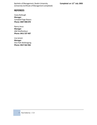 Bachelor of Management, Deakin University Completed on 11th
July 2003
(University Certificate of Management completed)
REFEREES
Casey Bullough
Manager
Campbell Page Nowra
Phone: 0407 898 070
Nancy Jesus
Manager
ANZ Shellharbour
Phone: 0411 527 407
Lisa Jansen
Manager
One Path Wollongong
Phone: 0417 662 966
7 Paul Sciberras | C.V
 