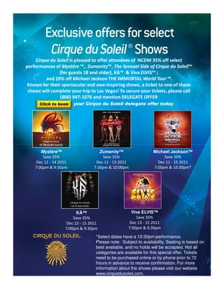 Cirque du Soleil is pleased to offer attendees of NCDM 35% off select
performances of Mystère ™, Zumanity™, The Sensual Side of Cirque du Soleil™
                              Zumanity™,                                 Soleil™
                (for guests 18 and older), KÀ™ & Viva ELVIS™ ;
                                            KÀ™
         and 20% off Michael Jackson THE IMMORTAL World Tour ™.
 Known for their spectacular and awe-inspiring shows, a ticket to one of these
                                  awe-
 shows will complete your trip to Las Vegas! To secure your tickets, please call
                (800) 947-1076 and mention DELEGATE OFFER
                       947-
      Click to book     your Cirque du Soleil delegate offer today




       Mystère™                      Zumanity™                   Michael Jackson™
        Save 35%                      Save 35%                        Save 20%
     Dec 11 - 14 2011              Dec 11 - 13 2011                Dec 11 - 15 2011
    7:00pm & 9:30pm               7:30pm & 10:00pm               7:00pm & 10:30pm*




                         KÀ™                          Viva ELVIS™
                       Save 35%                         Save 35%
                    Dec 13 - 15 2011                 Dec 13 - 15 2011
                   7:00pm & 9:30pm                  7:00pm & 9:30pm

                                   *Select dates have a 10:30pm performance.
                                   Please note: Subject to availability. Seating is based on
                                   best available, and no holds will be accepted. Not all
                                   categories are available for this special offer. Tickets
                                   need to be purchased online or by phone prior to 72
                                   hours in advance to receive confirmation. For more
                                   information about the shows please visit our website
                                   www.cirquedusoleil.com.
 