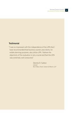 Testimonial
“I was so impressed with the independence of the LIPA that I
	 have recommended that business owners and clients, for
	 estate planning purposes, also utilize LIPA. I believe the
	 objectivity of the evaluation is very crucial and that the LIPA
	 was extremely well conducted.”
Dennis D. Sutton
Lawyer
Burt, Blee, Dixon, Sutton & Bloom, LLP
Business Owner’s Guide to
Life Insurance Portfolio Analysis
6
 