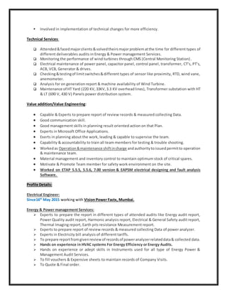  Involved in implementation of technical changes for more efficiency.
Technical Services:
 Attended&facedmajorclients &solvedtheirsmajorproblematthe time for different types of
different deliverables audits in Energy & Power management Services.
 Monitoring the performance of wind turbines through CMS (Central Monitoring Station).
 Electrical maintenance of power panel, capacitor panel, control panel, transformer, CT’s, PT’s,
ACB, VCB, Generator & drives.
 Checking&testingof limitswitches&different types of sensor like proximity, RTD, wind vane,
anemometer.
 Analysis for on generation report & machine availability of Wind Turbine.
 Maintenance of HT Yard (220 KV, 33KV,3.3 KV overheadlines), Transformer substation with HT
& LT (690 V, 430 V) Panels power distribution system.
Value addition/Value Engineering:
 Capable & Experts to prepare report of review records & measured collecting Data.
 Good communication skill.
 Good management skills in planning result oriented action on that Plan.
 Experts in Microsoft Office Applications.
 Exerts in planning about the work, leading & capable to supervise the team.
 Capability & accountability to train all team members for testing & trouble shooting.
 Workedas Operation&maintenance shiftincharge andauthoritytoissuedpermitto operation
& maintenance team.
 Material management and inventory control to maintain optimum stock of critical spares.
 Motivate & Promote Team member for safety work environment on the site.
 Worked on ETAP 5.5.5, 5.5.6, 7.00 version & EAPSM electrical designing and fault analysis
Software.
Profile Details:
Electrical Engineer:
Since16th
May 2015 working with Vision Power Factx, Mumbai.
Energy & Power management Services:
 Experts to prepare the report in different types of attended audits like Energy audit report,
Power Quality audit report, Harmonic analysis report, Electrical & General Safety audit report,
Thermal Imaging report, Earth pits resistance Measurement report.
 Experts to prepare report of review records & measured collecting Data of power analyzer.
 Experts in Electricity bill analysis of different tariffs.
 To prepare reportfromgivenreview of recordsof poweranalyzerrelateddata& collected data.
 Hands on experience in HVAC systems For Energy Efficiency or Energy Audits.
 Hands on experience or adept skills in Instruments used for all type of Energy Power &
Management Audit Services.
 To fill vouchers & Expensive sheets to maintain records of Company Visits.
 To Quote & Final order.
 