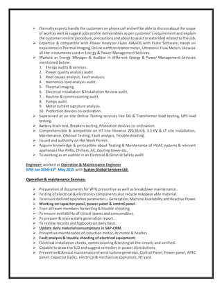  Eternallyexpertshandle the customersonphone call andwill be able todiscussaboutthe scope
of workas well assuggestjobsprofile deliverables as per customer’s requirement and explain
the customersonsite procedure,precautionsandabouttoassistor extended related to the job.
 Expertise & compatible with Power Analyzer Fluke 434/435 with Fluke Software, Hands on
experience inThermal Imaging,Online earthresistance meter, Ultrasonic Flow Meters likewise
all the instruments used in Energy & Power Management Services.
 Worked as Energy Manager & Auditor in different Energy & Power Management Services
mentioned below:
1. Energy audits & services.
2. Power quality analysis audit.
3. Root causes analysis, Fault analysis.
4. Harmonics load analysis audit.
5. Thermal imaging.
6. Electrical installation & Installation Review audit.
7. Routine & commissioning audit.
8. Pumps audit.
9. Motor current signature analysis.
10. Protection devices co-ordination.
 Supervised at on site Online Testing services like DG & Transformer load testing, UPS load
testing.
 Battery drain test, Breakers testing, Protection devices co-ordination.
 Comprehensible & compatible on HT line likewise 220,33,6.6, 3.3 KV & LT site Installation,
Maintenance, ON load Testing, Fault analysis, Troubleshooting.
 Issued and authority on Hot Work Permit.
 Acquire knowledge & perceptible about Testing & Maintenance of HVAC systems & relevant
appliances like AHUs, Chillers, AC, Cooling tower etc.
 To working as an auditor in an Electrical & General Safety audit
Engineer: worked as Operation & Maintenance Engineer
07th Jan 2014–15th
May 2015 with Suzlon Global Services Ltd.
Operation & maintenance Services:
 Preparation of documents for WTG preventive as well as breakdown maintenance.
 Testing of electrical & electronics components also recycle reappear able material.
 To ensure definedoperationparameters –Generation,Machine AvailabilityandReactive Power.
 Working on capacitor panel, power panel & control panel.
 Train all team members for testing & trouble shooting.
 To ensure availability of critical spares and consumables.
 To prepare & review daily generation report.
 To review records and logbooks on daily basis.
 Update daily material consumptions in SAP-CRM.
 Preventive maintenance of induction motor, dc motor & heaters.
 Fault analysis & trouble shooting of electrical equipment.
 Electrical installation checks, commissioning & testing all the circuits and verified.
 Capable to draw the SLD and suggest remedies in power distributions.
 Preventive&Annual maintenance of windturbinegenerator,Control Panel, Power panel, APFC
panel, Capacitor banks, electrical & mechanical appliances, HT yard.
 