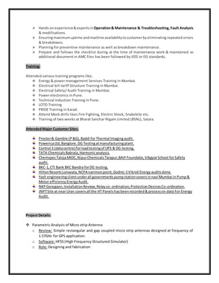  Hands onexperience&expertsin Operation& Maintenance & Troubleshooting, Fault Analysis
& modifications.
 Ensuringmaximumuptime andmachine availabilitytocustomerbyeliminating repeated errors
& breakdowns.
 Planning for preventive maintenance as well as breakdown maintenance.
 Prepare and follows the checklist during at the time of maintenance work & maintained as
additional document in AMC files has been followed by IEEE or ISS standards.
Training:
Attended various training programs like;
 Energy & power management Services Training in Mumbai.
 Electrical bill tariff Structure Training in Mumbai.
 Electrical Safety/ Audit Training in Mumbai.
 Power electronics in Pune.
 Technical Induction Training in Pune.
 LOTO Training
 PRIDE Training in Karad.
 Attend Mock drills likes Fire Fighting, Electric Shock, Snakebite etc.
 Training of two weeks at Bharat Sanchar Nigam Limited (BSNL), Satara.
AttendedMajor CustomerSites:
Procter& Gamble (P&G),Baddi for Thermal Imagingaudit.
PowericaLtd,Banglore. DG Testingatmanufacturingplant.
Control S (datacentre) forloadtestingof UPS & DG testing.
TATA ChemicalsBabrala, Harmonicanalysis.
ChemspecTalojaMIDC,NipurChemicalsTarapur,BAIFFoundatio,VibgyorSchool forSafety
audit.
BKC-1,CTI Bank BKC Bandra forDG testing.
HiltonResortsLonavala,NCPA narimonpoint,Godrej-1Vikroli Energyauditsdone.
Yash engineeringclientunderall governmentspumpstationcoversinnavi Mumbai inPump&
Motor efficiencyEnergyAudit.
NKPGoregaon,InstallationReview,Relayco- ordination,ProtectionDevicesCo-ordination.
JNPTSite at near Uran coversall the HT Panelshasbeenrecorded&processon data For Energy
Audit.
Project Details:
 Parametric Analysis of Micro strip Antenna
o Review: Simple rectangular and gap coupled micro strip antennas designed at frequency of
1.57GHz for GPS application.
o Software: HFSS (High Frequency Structured Simulator)
o Role: Designing and fabrication
 