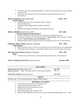 • Provide oral and written feedback and guidance to client services representatives to ensure optimum
customer service.
• Corroborate with supervisors to devise action plans for the growth of the client service
representatives.
Metris Companies, White Marsh, MD 11/00 – 5/01
Recovery Collector
• Negotiated payment in full and settlement offers on charged
off credit card accounts.
• Collaborated with mortgage lenders for debtor refinancing
options.
• Identified and researched discrepancies with charged off accounts.
MBNA AMERICA, Hunt Valley, MD 8/97- 4/00
Customer Assistance Account Manager V
• Contacted cardholders to negotiate payment arrangements on delinquent accounts.
• Recognized as top performer within Loss Prevention "Top Ten Club" for five consecutive months.
• Received "Top Performing Team and Individual" honors.
• Marketed lending products to potential customers and helped train new hires in sales technique.
Charles H. Hickey School, Baltimore, Maryland 8/97 – 5/99
Youth Counselor
• Ran all operations on the 6-2 shift at a secured facility for at risk youth who were court adjudicated.
• Collaborated with Case Manage r and education staff to ensure successful transition upon release.
The Cheesecake Factory, Baltimore, Maryland 6/96 – 8/97
Busser
• Assisted servers and bartenders to ensure guests dining experience was a pleasurable one.
PUBLIC WORKS DEPARTMENT, Hamilton, Bermuda Summer 1990
EDUCATION
Morgan State University, Baltimore, MD May 1997
Bachelor of Science Major: Psychology Minor: Telecommunications GPA: 3.3
The Berkeley Institute, Pembroke, Bermuda June 1990
SKILLS
MS Office Suite - Excel, Word, PowerPoint, Typing 55 WPM, Internet
HONORS & ACTIVITIES
• PSI CHI National Honor Society in Psychology 1994
• Golden Key National Honor Society 1995
• Morgan State University Best Male Poet 1996
• DEAN'S LIST 1992-1997
• Sports Editor Morgan State Yearbook 1996
• Horton’s Kids Reading with inner city youth Capital Hill Washington D.C. – 2005
2
 