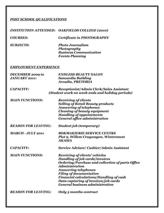 POST SCHOOL QUALIFICATIONS
INSTITUTION ATTENDED: OAKFIELDS COLLEGE (2010)
COURSES: Certificate in PHOTOGRAPHY
SUBJECTS: Photo Journalism
Photography
Business Communication
Events Planning
EMPLOYMENT EXPERIENCE
DECEMBER 2009 to ENDLESS BEAUTY SALON
JANUARY 2011: Sancardia Building
Arcadia, PRETORIA
CAPACITY: Receptionist/Admin Clerk/Sales Assistant
(Student work on week-ends and holiday periods)
MAIN FUNCTIONS: Receiving of clients
Selling of Retail Beauty products
Answering of telephones
Cleaning of beauty equipment
Handling of appointments
General office administration
REASON FOR LEAVING: Student job (temporary)
MARCH - JULY 2011 BOKMAKIERIE SERVICE CENTRE
Plot 9, Willem Cruywagen, Wintersnest
AKASIA
CAPACITY: Service Advisor/ Cashier/Admin Assistant
MAIN FUNCTIONS: Receiving of clients’ vehicles
Handling of job cards/invoices
Ordering/Purchase and collection of parts Office
Administration
Answering telephones
Filing of documentation
Financial calculations/Handling of cash
Data capturing of invoices/job cards
General business administration
REASON FOR LEAVING: Only 5 months contract
 